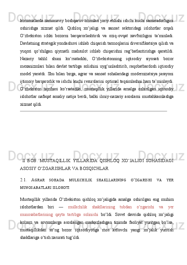 korxonalarda zamonaviy boshqaruv tizimlari joriy etilishi ishchi kuchi samaradorligini
oshirishga   xizmat   qildi.   Qishloq   xo‘jaligi   va   sanoat   sektoridagi   islohotlar   orqali
O‘zbekiston   ichki   bozorni   barqarorlashtirdi   va   oziq - ovqat   xavfsizligini   ta’minladi.
Davlatning strategik yondashuvi ishlab chiqarish tarmoqlarini diversifikatsiya qilish va
yuqori   qo‘shilgan   qiymatli   mahsulot   ishlab   chiqarishni   rag‘batlantirishga   qaratildi.
Nazariy   tahlil   shuni   ko‘rsatadiki,   O‘zbekistonning   iqtisodiy   siyosati   bozor
mexanizmlari   bilan   davlat   tartibga  solishini  uyg‘unlashtirib,  raqobatbardosh   iqtisodiy
model   yaratdi.   Shu   bilan   birga,   agrar   va   sanoat   sohalaridagi   modernizatsiya   jarayoni
ijtimoiy barqarorlik va ishchi kuchi resurslarini optimal taqsimlashni ham ta’minlaydi.
O‘zbekiston   tajribasi   ko‘rsatadiki,   mustaqillik   yillarida   amalga   oshirilgan   iqtisodiy
islohotlar   nafaqat   amaliy  natija  berdi,  balki   ilmiy-nazariy  asoslarni   mustahkamlashga
xizmat qildi.
  II   BOB.   MUSTAQILLIK   YILLARIDA   QISHLOQ   XO‘JALIGI   SOHASIDAGI
ASOSIY O‘ZGARISHLAR VA BOSQICHLAR
2.1.   A GRAR   SOHADA   MULKCHILIK   SHAKLLARINING   O ‘ ZGARISHI   VA   YER
MUNOSABATLARI   ISLOHOTI
Mustaqillik   yillarida   O‘zbekiston   qishloq   xo‘jaligida   amalga   oshirilgan   eng   muhim
islohotlardan   biri   —   mulkchilik   shakllarining   tubdan   o‘zgarishi   va   yer
munosabatlarining   qayta   tartibga   solinishi   bo‘ldi.   Sovet   davrida   qishloq   xo‘jaligi
kolxoz   va   sovxozlarga   asoslangan   markazlashgan   tizimda   faoliyat   yuritgan   bo‘lsa,
mustaqillikdan   so‘ng   bozor   iqtisodiyotiga   mos   keluvchi   yangi   xo‘jalik   yuritish
shakllariga o‘tish zarurati tug‘ildi. 