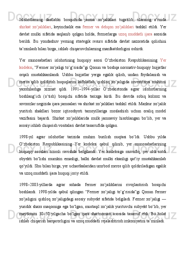 Islohotlarning   dastlabki   bosqichida   jamoa   xo‘jaliklari   tugatilib,   ularning   o‘rnida
shirkat   xo‘jaliklari ,   keyinchalik   esa   fermer   va   dehqon   xo‘jaliklari   tashkil   etildi.   Yer
davlat   mulki   sifatida   saqlanib   qolgan   holda,   fermerlarga   uzoq   muddatli   ijara   asosida
berildi.   Bu   yondashuv   yerning   strategik   resurs   sifatida   davlat   nazoratida   qolishini
ta’minlash bilan birga, ishlab chiqaruvchilarning manfaatdorligini oshirdi.
Yer   munosabatlari   islohotining   huquqiy   asosi   O‘zbekiston   Respublikasining   Yer
kodeksi , “Fermer xo‘jaligi to‘g‘risida”gi Qonun va boshqa normativ-huquqiy hujjatlar
orqali   mustahkamlandi.   Ushbu   hujjatlar   yerga   egalik   qilish,   undan   foydalanish   va
meros   qilib   qoldirish   huquqlarini   kafolatlab,   qishloq   xo‘jaligida   investitsiya   muhitini
yaxshilashga   xizmat   qildi.   1991–1994-yillar   O‘zbekistonda   agrar   islohotlarning
boshlang‘ich   (o‘tish)   bosqichi   sifatida   tarixga   kirdi.   Bu   davrda   sobiq   kolxoz   va
sovxozlar negizida ijara jamoalari va shirkat xo‘jaliklari tashkil etildi. Mazkur xo‘jalik
yuritish   shakllari   bozor   iqtisodiyoti   tamoyillariga   moslashish   uchun   oraliq   model
vazifasini   bajardi.   Shirkat   xo‘jaliklarida   mulk   jamoaviy   hisoblangan   bo‘lib,   yer   va
asosiy ishlab chiqarish vositalari davlat tasarrufida qolgan.
1998-yil   agrar   islohotlar   tarixida   muhim   burilish   nuqtasi   bo‘ldi.   Ushbu   yilda
O‘zbekiston   Respublikasining   Yer   kodeksi   qabul   qilinib,   yer   munosabatlarining
huquqiy   asoslari   tizimli   ravishda   belgilandi.   Yer   kodeksiga   muvofiq,   yer   oldi-sotdi
obyekti   bo‘lishi   mumkin   emasligi,   balki   davlat   mulki   ekanligi   qat’iy   mustahkamlab
qo‘yildi. Shu bilan birga, yer uchastkalaridan umrbod meros qilib qoldiriladigan egalik
va uzoq muddatli ijara huquqi joriy etildi.
1998–2003-yillarda   agrar   sohada   fermer   xo‘jaliklarini   rivojlantirish   bosqichi
boshlandi.   1998-yilda   qabul   qilingan   “Fermer   xo‘jaligi   to‘g‘risida”gi   Qonun   fermer
xo‘jaligini  qishloq xo‘jaligidagi asosiy  subyekt  sifatida belgiladi. Fermer xo‘jaligi  —
yuridik shaxs maqomiga ega bo‘lgan, mustaqil xo‘jalik yurituvchi subyekt bo‘lib, yer
maydonini   30–50   yilgacha   bo‘lgan   ijara   shartnomasi   asosida   tasarruf   etdi.   Bu   holat
ishlab chiqarish barqarorligini va uzoq muddatli rejalashtirish imkoniyatini ta’minladi. 