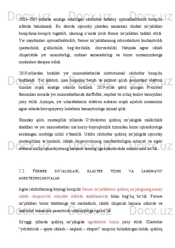 2003–2007-yillarda   amalga   oshirilgan   islohotlar   tarkibiy   optimallashtirish   bosqichi
sifatida   baholanadi.   Bu   davrda   iqtisodiy   jihatdan   samarasiz   shirkat   xo‘jaliklari
bosqichma-bosqich   tugatilib,   ularning   o‘rnida   yirik   fermer   xo‘jaliklari   tashkil   etildi.
Yer   maydonlari   optimallashtirilib,   fermer   xo‘jaliklarining   ixtisoslashuvi   kuchaytirildi
(paxtachilik,   g‘allachilik,   bog‘dorchilik,   chorvachilik).   Natijada   agrar   ishlab
chiqarishda   yer   unumdorligi,   mehnat   samaradorligi   va   bozor   mexanizmlariga
moslashuv darajasi oshdi.
2010-yillardan   boshlab   yer   munosabatlarida   institutsional   islohotlar   bosqichi
boshlandi.   Yer   ajratish,   ijara   huquqini   berish   va   nazorat   qilish   jarayonlari   elektron
tizimlar   orqali   amalga   oshirila   boshladi.   2019-yilda   qabul   qilingan   Prezident
farmonlari asosida yer munosabatlarida shaffoflik, raqobat va ochiq tanlov tamoyillari
joriy   etildi.   Ayniqsa,   yer   uchastkalarini   elektron   auksion   orqali   ajratish   mexanizmi
agrar sohada korrupsiyaviy holatlarni kamaytirishga xizmat qildi.
Shunday   qilib,   mustaqillik   yillarida   O‘zbekiston   qishloq   xo‘jaligida   mulkchilik
shakllari va yer munosabatlari  ma’muriy-buyruqbozlik tizimidan bozor  iqtisodiyotiga
asoslangan   modelga   izchil   o‘tkazildi.   Ushbu   islohotlar   qishloq   xo‘jaligida   iqtisodiy
mustaqillikni   ta’minlash,   ishlab   chiqaruvchining   manfaatdorligini   oshirish   va   agrar
sektorni milliy iqtisodiyotning barqaror tarmog‘iga aylantirishda muhim omil bo‘ldi.
2.2.   F ERMER   XO ‘ JALIKLARI ,   KLASTER   TIZIMI   VA   ZAMONAVIY
AGROTEXNOLOGIYALAR
Agrar islohotlarning keyingi bosqichi  fermer xo‘jaliklarini qishloq xo‘jaligining asosiy
ishlab   chiqaruvchi   subyekti   sifatida   shakllantirish   bilan   bog‘liq   bo‘ldi.   Fermer
xo‘jaliklari   bozor   talablariga   tez   moslashish,   ishlab   chiqarish   hajmini   oshirish   va
mahsulot tannarxini pasaytirish imkoniyatiga ega bo‘ldi.
So‘nggi   yillarda   qishloq   xo‘jaligida   agroklaster   tizimi   joriy   etildi.   Klasterlar
“yetishtirish – qayta ishlash – saqlash – eksport” zanjirini birlashtirgan holda, qishloq 