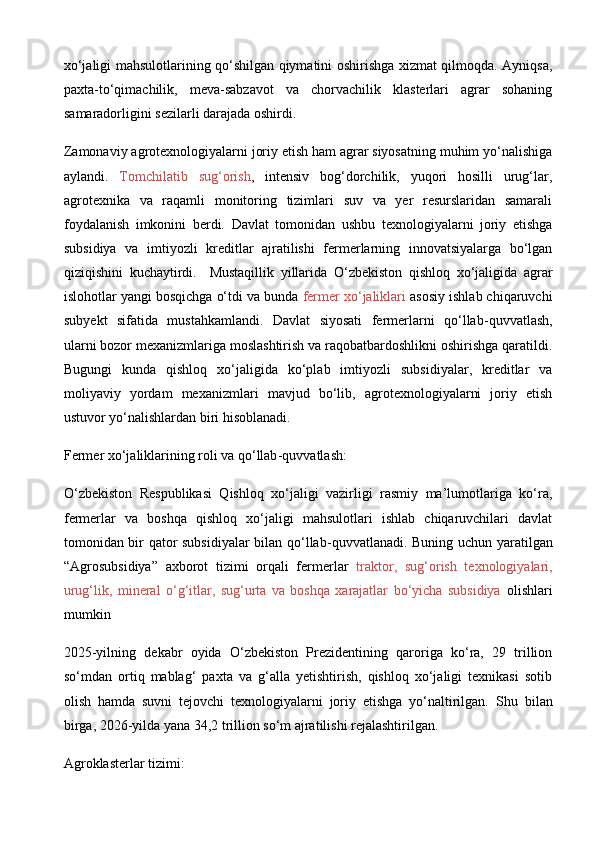 xo‘jaligi mahsulotlarining qo‘shilgan qiymatini oshirishga xizmat qilmoqda. Ayniqsa,
paxta-to‘qimachilik,   meva-sabzavot   va   chorvachilik   klasterlari   agrar   sohaning
samaradorligini sezilarli darajada oshirdi.
Zamonaviy agrotexnologiyalarni joriy etish ham agrar siyosatning muhim yo‘nalishiga
aylandi.   Tomchilatib   sug‘orish ,   intensiv   bog‘dorchilik,   yuqori   hosilli   urug‘lar,
agrotexnika   va   raqamli   monitoring   tizimlari   suv   va   yer   resurslaridan   samarali
foydalanish   imkonini   berdi.   Davlat   tomonidan   ushbu   texnologiyalarni   joriy   etishga
subsidiya   va   imtiyozli   kreditlar   ajratilishi   fermerlarning   innovatsiyalarga   bo‘lgan
qiziqishini   kuchaytirdi.     Mustaqillik   yillarida   O‘zbekiston   qishloq   xo‘jaligida   agrar
islohotlar yangi bosqichga o‘tdi va bunda  fermer xo‘jaliklari  asosiy ishlab chiqaruvchi
subyekt   sifatida   mustahkamlandi.   Davlat   siyosati   fermerlarni   qo‘llab - quvvatlash,
ularni bozor mexanizmlariga moslashtirish va raqobatbardoshlikni oshirishga qaratildi.
Bugungi   kunda   qishloq   xo‘jaligida   ko‘plab   imtiyozli   subsidiyalar,   kreditlar   va
moliyaviy   yordam   mexanizmlari   mavjud   bo‘lib,   agrotexnologiyalarni   joriy   etish
ustuvor yo‘nalishlardan biri hisoblanadi. 
Fermer xo‘jaliklarining roli va qo‘llab - quvvatlash:
O‘zbekiston   Respublikasi   Qishloq   xo‘jaligi   vazirligi   rasmiy   ma’lumotlariga   ko‘ra,
fermerlar   va   boshqa   qishloq   xo‘jaligi   mahsulotlari   ishlab   chiqaruvchilari   davlat
tomonidan bir qator subsidiyalar  bilan qo‘llab - quvvatlanadi. Buning uchun yaratilgan
“Agrosubsidiya”   axborot   tizimi   orqali   fermerlar   traktor,   sug‘orish   texnologiyalari,
urug‘lik,   mineral   o‘g‘itlar,   sug‘urta   va   boshqa   xarajatlar   bo‘yicha   subsidiya   olishlari
mumkin
2025-yilning   dekabr   oyida   O‘zbekiston   Prezidentining   qaroriga   ko‘ra,   29   trillion
so‘mdan   ortiq   mablag‘   paxta   va   g‘alla   yetishtirish,   qishloq   xo‘jaligi   texnikasi   sotib
olish   hamda   suvni   tejovchi   texnologiyalarni   joriy   etishga   yo‘naltirilgan.   Shu   bilan
birga, 2026-yilda yana 34,2 trillion so‘m ajratilishi rejalashtirilgan. 
Agroklasterlar tizimi: 