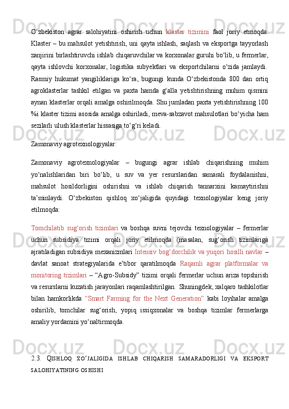 O‘zbekiston   agrar   salohiyatini   oshirish   uchun   klaster   tizimini   faol   joriy   etmoqda.
Klaster – bu mahsulot yetishtirish, uni qayta ishlash, saqlash va eksportga tayyorlash
zanjirini birlashtiruvchi ishlab chiqaruvchilar va korxonalar guruhi bo‘lib, u fermerlar,
qayta   ishlovchi   korxonalar,   logistika   subyektlari   va   eksportchilarni   o‘zida   jamlaydi. 
Rasmiy   hukumat   yangiliklariga   ko‘ra,   bugungi   kunda   O‘zbekistonda   800   dan   ortiq
agroklasterlar   tashkil   etilgan   va   paxta   hamda   g‘alla   yetishtirishning   muhim   qismini
aynan klasterlar orqali amalga oshirilmoqda. Shu jumladan paxta yetishtirishning 100
%i klaster tizimi asosida amalga oshiriladi, meva - sabzavot mahsulotlari bo‘yicha ham
sezilarli ulush klasterlar hissasiga to‘g‘ri keladi.	
  
Zamonaviy agrotexnologiyalar:
Zamonaviy   agrotexnologiyalar   –   bugungi   agrar   ishlab   chiqarishning   muhim
yo‘nalishlaridan   biri   bo‘lib,   u   suv   va   yer   resurslaridan   samarali   foydalanishni,
mahsulot   hosildorligini   oshirishni   va   ishlab   chiqarish   tannarxini   kamaytirishni
ta’minlaydi.   O‘zbekiston   qishloq   xo‘jaligida   quyidagi   texnologiyalar   keng   joriy
etilmoqda:
Tomchilatib   sug‘orish   tizimlari   va   boshqa   suvni   tejovchi   texnologiyalar   –   fermerlar
uchun   subsidiya   tizimi   orqali   joriy   etilmoqda   (masalan,   sug‘orish   tizimlariga
ajratiladigan subsidiya mexanizmlari   Intensiv bog‘dorchilik va yuqori hosilli navlar   –
davlat   sanoat   strategiyalarida   e’tibor   qaratilmoqda   Raqamli   agrar   platformalar   va
monitoring   tizimlari   –   “Agro - Subsidy”   tizimi   orqali   fermerlar   uchun   ariza   topshirish
va resurslarni kuzatish jarayonlari raqamlashtirilgan.	
  Shuningdek, xalqaro tashkilotlar
bilan   hamkorlikda   “Smart   Farming   for   the   Next   Generation”   kabi   loyihalar   amalga
oshirilib,   tomchilar   sug‘orish,   yopiq   issiqxonalar   va   boshqa   tizimlar   fermerlarga
amaliy yordamini yo‘naltirmoqda .
2.3.   Q ISHLOQ   XO ‘ JALIGIDA   ISHLAB   CHIQARISH   SAMARADORLIGI   VA   EKSPORT
SALOHIYATINING   OSHISHI 