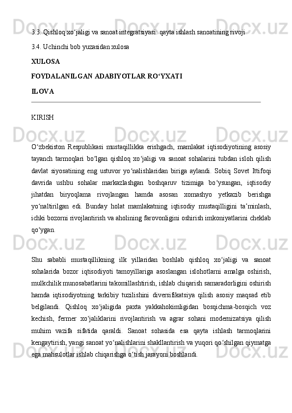3.3. Qishloq xo jaligi va sanoat integratsiyasi: qayta ishlash sanoatining rivojiʻ
3.4. Uchinchi bob yuzasidan xulosa
XULOSA
FOYDALANILGAN ADABIYOTLAR RO YXATI	
ʻ
ILOVA
KIRISH
O zbekiston   Respublikasi   mustaqillikka   erishgach,   mamlakat   iqtisodiyotining   asosiy	
ʻ
tayanch   tarmoqlari   bo lgan   qishloq   xo jaligi   va   sanoat   sohalarini   tubdan   isloh   qilish	
ʻ ʻ
davlat   siyosatining   eng   ustuvor   yo nalishlaridan   biriga   aylandi.   Sobiq   Sovet   Ittifoqi	
ʻ
davrida   ushbu   sohalar   markazlashgan   boshqaruv   tizimiga   bo ysungan,   iqtisodiy	
ʻ
jihatdan   biryoqlama   rivojlangan   hamda   asosan   xomashyo   yetkazib   berishga
yo naltirilgan   edi.   Bunday   holat   mamlakatning   iqtisodiy   mustaqilligini   ta minlash,	
ʻ ʼ
ichki bozorni rivojlantirish va aholining farovonligini oshirish imkoniyatlarini cheklab
qo ygan.
ʻ
Shu   sababli   mustaqillikning   ilk   yillaridan   boshlab   qishloq   xo jaligi   va   sanoat	
ʻ
sohalarida   bozor   iqtisodiyoti   tamoyillariga   asoslangan   islohotlarni   amalga   oshirish,
mulkchilik munosabatlarini takomillashtirish, ishlab chiqarish samaradorligini oshirish
hamda   iqtisodiyotning   tarkibiy   tuzilishini   diversifikatsiya   qilish   asosiy   maqsad   etib
belgilandi.   Qishloq   xo jaligida   paxta   yakkahokimligidan   bosqichma-bosqich   voz	
ʻ
kechish,   fermer   xo jaliklarini   rivojlantirish   va   agrar   sohani   modernizatsiya   qilish	
ʻ
muhim   vazifa   sifatida   qaraldi.   Sanoat   sohasida   esa   qayta   ishlash   tarmoqlarini
kengaytirish, yangi sanoat yo nalishlarini shakllantirish va yuqori qo shilgan qiymatga	
ʻ ʻ
ega mahsulotlar ishlab chiqarishga o tish jarayoni boshlandi.	
ʻ 