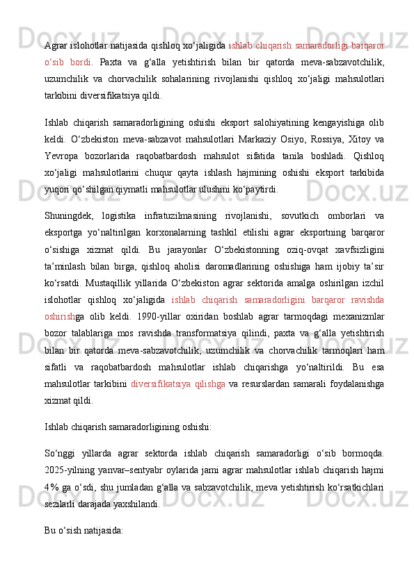 Agrar  islohotlar natijasida qishloq xo‘jaligida   ishlab chiqarish samaradorligi  barqaror
o‘sib   bordi .   Paxta   va   g‘alla   yetishtirish   bilan   bir   qatorda   meva-sabzavotchilik,
uzumchilik   va   chorvachilik   sohalarining   rivojlanishi   qishloq   xo‘jaligi   mahsulotlari
tarkibini diversifikatsiya qildi.
Ishlab   chiqarish   samaradorligining   oshishi   eksport   salohiyatining   kengayishiga   olib
keldi.   O‘zbekiston   meva-sabzavot   mahsulotlari   Markaziy   Osiyo,   Rossiya,   Xitoy   va
Yevropa   bozorlarida   raqobatbardosh   mahsulot   sifatida   tanila   boshladi.   Qishloq
xo‘jaligi   mahsulotlarini   chuqur   qayta   ishlash   hajmining   oshishi   eksport   tarkibida
yuqori qo‘shilgan qiymatli mahsulotlar ulushini ko‘paytirdi.
Shuningdek,   logistika   infratuzilmasining   rivojlanishi,   sovutkich   omborlari   va
eksportga   yo‘naltirilgan   korxonalarning   tashkil   etilishi   agrar   eksportning   barqaror
o‘sishiga   xizmat   qildi.   Bu   jarayonlar   O‘zbekistonning   oziq-ovqat   xavfsizligini
ta’minlash   bilan   birga,   qishloq   aholisi   daromadlarining   oshishiga   ham   ijobiy   ta’sir
ko‘rsatdi.   Mustaqillik   yillarida   O‘zbekiston   agrar   sektorida   amalga   oshirilgan   izchil
islohotlar   qishloq   xo‘jaligida   ishlab   chiqarish   samaradorligini   barqaror   ravishda
oshirish ga   olib   keldi.   1990 - yillar   oxiridan   boshlab   agrar   tarmoqdagi   mexanizmlar
bozor   talablariga   mos   ravishda   transformatsiya   qilindi,   paxta   va   g‘alla   yetishtirish
bilan   bir   qatorda   meva - sabzavotchilik,   uzumchilik   va   chorvachilik   tarmoqlari   ham
sifatli   va   raqobatbardosh   mahsulotlar   ishlab   chiqarishga   yo‘naltirildi.   Bu   esa
mahsulotlar   tarkibini   diversifikatsiya   qilishga   va   resurslardan   samarali   foydalanishga
xizmat qildi. 
Ishlab chiqarish samaradorligining oshishi:
So‘nggi   yillarda   agrar   sektorda   ishlab   chiqarish   samaradorligi   o‘sib   bormoqda.
2025 - yilning   yanvar–sentyabr   oylarida   jami   agrar   mahsulotlar   ishlab   chiqarish   hajmi
4 % ga o‘sdi, shu jumladan g‘alla va sabzavotchilik, meva yetishtirish ko‘rsatkichlari
sezilarli darajada yaxshilandi. 
Bu o‘sish natijasida: 