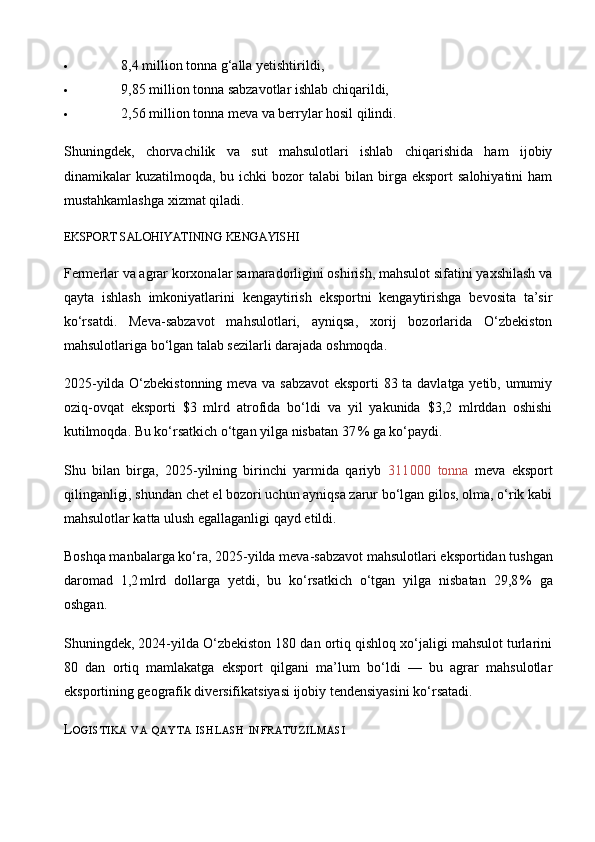  8,4 million tonna g‘alla yetishtirildi,
 9,85 million tonna sabzavotlar ishlab chiqarildi,
 2,56 million tonna meva va berrylar hosil qilindi.
Shuningdek,   chorvachilik   va   sut   mahsulotlari   ishlab   chiqarishida   ham   ijobiy
dinamikalar   kuzatilmoqda,  bu  ichki   bozor  talabi   bilan   birga  eksport  salohiyatini   ham
mustahkamlashga xizmat qiladi. 
E KSPORT SALOHIYATINING KENGAYISHI
Fermerlar va agrar korxonalar samaradorligini oshirish, mahsulot sifatini yaxshilash va
qayta   ishlash   imkoniyatlarini   kengaytirish   eksportni   kengaytirishga   bevosita   ta’sir
ko‘rsatdi.   Meva - sabzavot   mahsulotlari,   ayniqsa,   xorij   bozorlarida   O‘zbekiston
mahsulotlariga bo‘lgan talab sezilarli darajada oshmoqda.
2025 - yilda O‘zbekistonning meva va sabzavot  eksporti 83 ta davlatga yetib, umumiy
oziq - ovqat   eksporti   $3   mlrd   atrofida   bo‘ldi   va   yil   yakunida   $3,2   mlrddan   oshishi
kutilmoqda. Bu ko‘rsatkich o‘tgan yilga nisbatan 37	
 % ga ko‘paydi.	 
Shu   bilan   birga,   2025 - yilning   birinchi   yarmida   qariyb   311	
 000   tonna   meva   eksport
qilinganligi, shundan chet el bozori uchun ayniqsa zarur bo‘lgan gilos, olma, o‘rik kabi
mahsulotlar katta ulush egallaganligi qayd etildi.
Boshqa manbalarga ko‘ra, 2025 - yilda meva - sabzavot mahsulotlari eksportidan tushgan
daromad   1,2	
 mlrd   dollarga   yetdi,   bu   ko‘rsatkich   o‘tgan   yilga   nisbatan   29,8	 %   ga
oshgan. 
Shuningdek, 2024 - yilda O‘zbekiston 180 dan ortiq qishloq xo‘jaligi mahsulot turlarini
80   dan   ortiq   mamlakatga   eksport   qilgani   ma’lum   bo‘ldi   —   bu   agrar   mahsulotlar
eksportining geografik diversifikatsiyasi ijobiy tendensiyasini ko‘rsatadi.	
 
L OGISTIKA   VA   QAYTA   ISHLASH   INFRATUZILMASI 