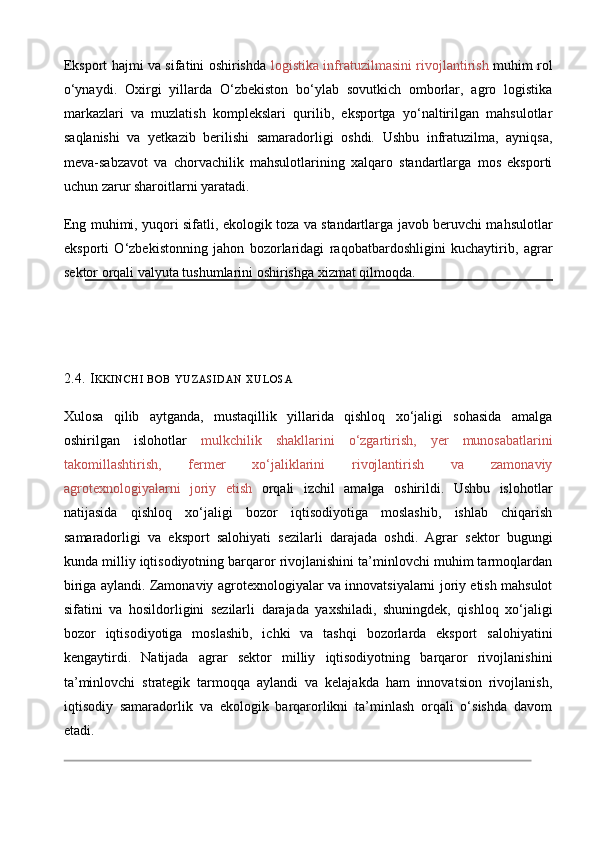 Eksport hajmi va sifatini oshirishda   logistika infratuzilmasini rivojlantirish   muhim rol
o‘ynaydi.   Oxirgi   yillarda   O‘zbekiston   bo‘ylab   sovutkich   omborlar,   agro   logistika
markazlari   va   muzlatish   komplekslari   qurilib,   eksportga   yo‘naltirilgan   mahsulotlar
saqlanishi   va   yetkazib   berilishi   samaradorligi   oshdi.   Ushbu   infratuzilma,   ayniqsa,
meva - sabzavot   va   chorvachilik   mahsulotlarining   xalqaro   standartlarga   mos   eksporti
uchun zarur sharoitlarni yaratadi. 
Eng muhimi, yuqori sifatli, ekologik toza va standartlarga javob beruvchi mahsulotlar
eksporti   O‘zbekistonning   jahon   bozorlaridagi   raqobatbardoshligini   kuchaytirib,   agrar
sektor orqali valyuta tushumlarini oshirishga xizmat qilmoqda.
2.4. I KKINCHI   BOB   YUZASIDAN   XULOSA
Xulosa   qilib   aytganda,   mustaqillik   yillarida   qishloq   xo‘jaligi   sohasida   amalga
oshirilgan   islohotlar   mulkchilik   shakllarini   o‘zgartirish,   yer   munosabatlarini
takomillashtirish,   fermer   xo‘jaliklarini   rivojlantirish   va   zamonaviy
agrotexnologiyalarni   joriy   etish   orqali   izchil   amalga   oshirildi.   Ushbu   islohotlar
natijasida   qishloq   xo‘jaligi   bozor   iqtisodiyotiga   moslashib,   ishlab   chiqarish
samaradorligi   va   eksport   salohiyati   sezilarli   darajada   oshdi.   Agrar   sektor   bugungi
kunda milliy iqtisodiyotning barqaror rivojlanishini ta’minlovchi muhim tarmoqlardan
biriga aylandi. Zamonaviy agrotexnologiyalar va innovatsiyalarni joriy etish mahsulot
sifatini   va   hosildorligini   sezilarli   darajada   yaxshiladi,   shuningdek,   qishloq   xo‘jaligi
bozor   iqtisodiyotiga   moslashib,   ichki   va   tashqi   bozorlarda   eksport   salohiyatini
kengaytirdi.   Natijada   agrar   sektor   milliy   iqtisodiyotning   barqaror   rivojlanishini
ta’minlovchi   strategik   tarmoqqa   aylandi   va   kelajakda   ham   innovatsion   rivojlanish,
iqtisodiy   samaradorlik   va   ekologik   barqarorlikni   ta’minlash   orqali   o‘sishda   davom
etadi. 