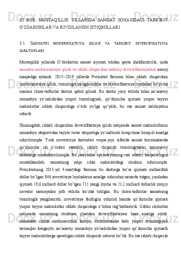 III   BOB.   MUSTAQILLIK   YILLARIDA   SANOAT   SOHASIDAGI   TARKIBIY
O‘ZGARISHLAR VA RIVOJLANISH ISTIQBOLLARI
3.1.   S ANOATNI   MODERNIZATSIYA   QILISH   VA   TARKIBIY   DIVERSIFIKATSIYA
JARAYONLARI
Mustaqillik   yillarida   O‘zbekiston   sanoat   siyosati   tubdan   qayta   shakllantirildi,   unda
sanoatni modernizatsiya qilish va ishlab chiqarishni tarkibiy diversifikatsiyalash  asosiy
maqsadga   aylandi.   2015–2019   yillarda   Prezident   farmoni   bilan   ishlab   chiqarishni
modernizatsiya qilish, texnologik yangilanishlar va diversifikatsiya loyihalari bo‘yicha
maxsus   chora - tadbirlar   dasturi   qabul   qilindi.   Bu   dastur   joriy   etilishi   bilan   an’anaviy
xomashyo   yo‘nalishidan   yuqori   texnologiyali,   qo‘shimcha   qiymati   yuqori   tayyor
mahsulotlar   ishlab   chiqarishga   o‘tish   yo‘lga   qo‘yildi,   bu   esa   sanoat   salohiyatini
oshirdi.
Shuningdek,  ishlab  chiqarishni  diversifikatsiya   qilish   natijasida   sanoat  mahsulotlarini
xomashyo eksportidan tayyor tovar eksportiga yo‘naltirish bosqichma - bosqich amalga
oshirilmoqda.   Yosh   investitsiya   dasturlari   voqea - joyi   sifatida   sanoat   korxonalarida
qo‘shimcha   ish   o‘rinlari   yaratilib,   ishlab   chiqarish   texnologiyalari   zamonaviy
talablarga moslashtirilmoqda. Bu jarayonlar iqtisodiyotning real sektori barqarorligini
mustahkamlab,   sanoatning   yalpi   ichki   mahsulotdagi   ulushini   oshirmoqda.
Prezidentning   2015-yil   4-martdagi   farmoni   bu   dasturga   ko‘ra   qiymati   milliardlab
dollar bo‘lgan 846 investitsiya loyihalarini amalga oshirishni nazarda tutgan, jumladan
qiymati 19,6 milliard dollar bo‘lgan 711 yangi loyiha va 21,1 milliard dollarlik xorijiy
investor   sarmoyalari   jalb   etilishi   ko‘zda   tutilgan.   Bu   chora-tadbirlar   sanoatning
texnologik   yangilanishi,   investitsiya   faolligini   oshirish   hamda   qo‘shimcha   qiymati
yuqori tayyor mahsulotlar ishlab chiqarishga o‘tishni rag‘batlantirdi.   Ushbu islohotlar
natijasida   sanoatning   struktura   jihatidan   diversifikatsiyasi   ham   amalga   oshdi:
mamlakat   ichida   mashinasozlik,   kimyo,   elektrotexnika   kabi   yuqori   texnologiyali
tarmoqlar   kengayib,   an’anaviy   xomashyo   yo‘nalishidan   yuqori   qo‘shimcha   qiymatli
tayyor mahsulotlarga qaratilgan ishlab chiqarish ustuvor bo‘ldi. Bu esa ishlab chiqarish 