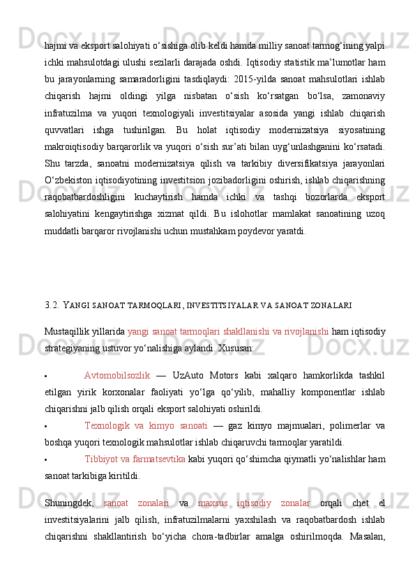 hajmi va eksport salohiyati o‘sishiga olib keldi hamda milliy sanoat tarmog‘ining yalpi
ichki mahsulotdagi ulushi sezilarli darajada oshdi. Iqtisodiy statistik ma’lumotlar ham
bu   jarayonlarning   samaradorligini   tasdiqlaydi:   2015-yilda   sanoat   mahsulotlari   ishlab
chiqarish   hajmi   oldingi   yilga   nisbatan   o‘sish   ko‘rsatgan   bo‘lsa,   zamonaviy
infratuzilma   va   yuqori   texnologiyali   investitsiyalar   asosida   yangi   ishlab   chiqarish
quvvatlari   ishga   tushirilgan.   Bu   holat   iqtisodiy   modernizatsiya   siyosatining
makroiqtisodiy barqarorlik va yuqori  o‘sish sur’ati  bilan uyg‘unlashganini  ko‘rsatadi.
Shu   tarzda,   sanoatni   modernizatsiya   qilish   va   tarkibiy   diversifikatsiya   jarayonlari
O‘zbekiston iqtisodiyotining investitsion jozibadorligini oshirish, ishlab chiqarishning
raqobatbardoshligini   kuchaytirish   hamda   ichki   va   tashqi   bozorlarda   eksport
salohiyatini   kengaytirishga   xizmat   qildi.   Bu   islohotlar   mamlakat   sanoatining   uzoq
muddatli barqaror rivojlanishi uchun mustahkam poydevor yaratdi.
3.2. Y ANGI   SANOAT   TARMOQLARI ,  INVESTITSIYALAR   VA   SANOAT   ZONALARI
Mustaqillik yillarida  yangi sanoat tarmoqlari shakllanishi va rivojlanishi  ham iqtisodiy
strategiyaning ustuvor yo‘nalishiga aylandi.  Xususan:
 Avtomobilsozlik   —   UzAuto   Motors   kabi   xalqaro   hamkorlikda   tashkil
etilgan   yirik   korxonalar   faoliyati   yo‘lga   qo‘yilib,   mahalliy   komponentlar   ishlab
chiqarishni jalb qilish orqali eksport salohiyati oshirildi.
 Texnologik   va   kimyo   sanoati   —   gaz   kimyo   majmualari,   polimerlar   va
boshqa yuqori texnologik mahsulotlar ishlab chiqaruvchi tarmoqlar yaratildi.
 Tibbiyot va farmatsevtika  kabi yuqori qo‘shimcha qiymatli yo‘nalishlar ham
sanoat tarkibiga kiritildi.
Shuningdek,   sanoat   zonalari   va   maxsus   iqtisodiy   zonalar   orqali   chet   el
investitsiyalarini   jalb   qilish,   infratuzilmalarni   yaxshilash   va   raqobatbardosh   ishlab
chiqarishni   shakllantirish   bo‘yicha   chora - tadbirlar   amalga   oshirilmoqda.   Masalan, 