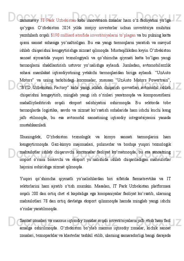 zamonaviy   IT   Park   Uzbekistan   kabi   innovatsion   zonalar   ham   o‘z   faoliyatini   yo‘lga
qo‘ygan.   O‘zbekiston   2024   yilda   xorijiy   investorlar   uchun   investitsiya   muhitini
yaxshilash orqali   $190 milliard atrofida investitsiyalarni to‘plagan  va bu pulning katta
qismi   sanoat   sohasiga   yo‘naltirilgan.   Bu   esa   yangi   tarmoqlarni   yaratish   va   mavjud
ishlab chiqarishni kengaytirishga xizmat qilmoqda. Mustaqillikdan keyin O‘zbekiston
sanoat   siyosatida   yuqori   texnologiyali   va   qo‘shimcha   qiymati   katta   bo‘lgan   yangi
tarmoqlarni   shakllantirish   ustuvor   yo‘nalishga   aylandi.   Jumladan,   avtomobilsozlik
sohasi   mamlakat   iqtisodiyotining   yetakchi   tarmoqlaridan   biriga   aylandi.   “UzAuto
Motors”   va   uning   tarkibidagi   korxonalar,   xususan   “UzAuto   Motors   Powertrain”,
“BYD   Uzbekistan   Factory”   kabi   yangi   ishlab   chiqarish   quvvatlari   avtomobil   ishlab
chiqarishni   kengaytirib,   minglab   yangi   ish   o‘rinlari   yaratmoqda   va   komponentlarni
mahalliylashtirish   orqali   eksport   salohiyatini   oshirmoqda.   Bu   sektorda   tobe
tarmoqlarda   logistika,   savdo   va   xizmat   ko‘rsatish   sohalarida   ham   ishchi   kuchi   keng
jalb   etilmoqda,   bu   esa   avtomobil   sanoatining   iqtisodiy   integratsiyasini   yanada
mustahkamladi.
Shuningdek,   O‘zbekiston   texnologik   va   kimyo   sanoati   tarmoqlarini   ham
kengaytirmoqda.   Gaz-kimyo   majmualari,   polimerlar   va   boshqa   yuqori   texnologik
mahsulotlar   ishlab   chiqaruvchi   korxonalar   faoliyat   ko‘rsatmoqda,   bu   esa   sanoatning
import   o‘rnini   bosuvchi   va   eksport   yo‘nalishida   ishlab   chiqariladigan   mahsulotlar
hajmini oshirishga xizmat qilmoqda. 
Yuqori   qo‘shimcha   qiymatli   yo‘nalishlardan   biri   sifatida   farmatsevtika   va   IT
sektorlarini   ham   ajratib   o‘tish   mumkin.   Masalan,   IT   Park   Uzbekistan   platformasi
orqali   200   dan   ortiq   chet   el   kapitaliga   ega   kompaniyalar   faoliyat   ko‘rsatib,   ularning
mahsulotlari   78   dan   ortiq   davlatga   eksport   qilinmoqda   hamda   minglab   yangi   ishchi
o‘rinlar yaratilmoqda. 
Sanoat zonalari va maxsus iqtisodiy zonalar orqali investitsiyalarni jalb etish ham faol
amalga   oshirilmoqda.   O‘zbekiston   bo‘ylab   maxsus   iqtisodiy   zonalar,   kichik   sanoat
zonalari, texnoparklar va klasterlar tashkil etilib, ularning samaradorligi bangi darajada 