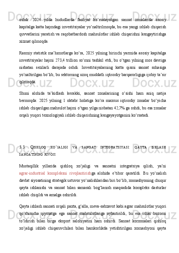 oshdi.   2024   yilda   hududlarda   faoliyat   ko‘rsatayotgan   sanoat   zonalarida   asosiy
kapitalga katta hajmdagi investitsiyalar yo‘naltirilmoqda, bu esa yangi ishlab chiqarish
quvvatlarini yaratish va raqobatbardosh mahsulotlar ishlab chiqarishni  kengaytirishga
xizmat qilmoqda. 
Rasmiy statistik ma’lumotlarga ko‘ra, 2025 yilning birinchi  yarmida asosiy  kapitalga
investitsiyalar  hajmi 273,4 trillion so‘mni  tashkil  etdi, bu o‘tgan yilning mos davriga
nisbatan   sezilarli   darajada   oshdi.   Investitsiyalarning   katta   qismi   sanoat   sohasiga
yo‘naltirilgan bo‘lib, bu sektorning uzoq muddatli iqtisodiy barqarorligiga ijobiy ta’sir
qilmoqda. 
Shuni   alohida   ta’kidlash   kerakki,   sanoat   zonalarining   o‘sishi   ham   aniq   natija
bermoqda:   2025   yilning   1   oktabr   holatiga   ko‘ra   maxsus   iqtisodiy   zonalar   bo‘yicha
ishlab chiqarilgan mahsulot hajmi o‘tgan yilga nisbatan 42,7% ga oshdi, bu esa zonalar
orqali yuqori texnologiyali ishlab chiqarishning kengayayotganini ko‘rsatadi.
3.3.   Q ISHLOQ   XO ‘ JALIGI   VA   SANOAT   INTEGRATSIYASI :   QAYTA   ISHLASH
SANOATINING   RIVOJI
Mustaqillik   yillarida   qishloq   xo‘jaligi   va   sanoatni   integratsiya   qilish,   ya’ni
agrar - industrial   kompleksni   rivojlantirish ga   alohida   e’tibor   qaratildi.   Bu   yo‘nalish
davlat siyosatining strategik ustuvor yo‘nalishlaridan biri bo‘lib, xomashyoning chuqur
qayta   ishlanishi   va   sanoat   bilan   samarali   bog‘lanish   maqsadida   kompleks   dasturlar
ishlab chiqildi va amalga oshirildi. 
Qayta ishlash sanoati orqali paxta, g‘alla, meva - sabzavot kabi agrar mahsulotlar yuqori
qo‘shimcha   qiymatga   ega   sanoat   mahsulotlariga   aylantirildi,   bu   esa   ichki   bozorni
to‘ldirish   bilan   birga   eksport   salohiyatini   ham   oshirdi.   Sanoat   korxonalari   qishloq
xo‘jaligi   ishlab   chiqaruvchilari   bilan   hamkorlikda   yetishtirilgan   xomashyoni   qayta 