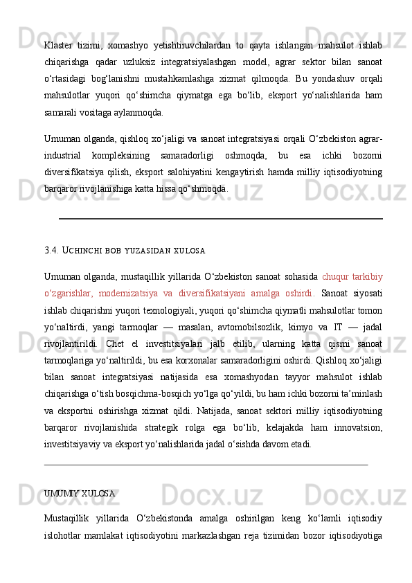 Klaster   tizimi,   xomashyo   yetishtiruvchilardan   to   qayta   ishlangan   mahsulot   ishlab
chiqarishga   qadar   uzluksiz   integratsiyalashgan   model,   agrar   sektor   bilan   sanoat
o‘rtasidagi   bog‘lanishni   mustahkamlashga   xizmat   qilmoqda.   Bu   yondashuv   orqali
mahsulotlar   yuqori   qo‘shimcha   qiymatga   ega   bo‘lib,   eksport   yo‘nalishlarida   ham
samarali vositaga aylanmoqda. 
Umuman olganda, qishloq xo‘jaligi va sanoat  integratsiyasi  orqali O‘zbekiston agrar-
industrial   kompleksining   samaradorligi   oshmoqda,   bu   esa   ichki   bozorni
diversifikatsiya   qilish,   eksport   salohiyatini   kengaytirish   hamda   milliy   iqtisodiyotning
barqaror rivojlanishiga katta hissa qo‘shmoqda.
3.4. U CHINCHI   BOB   YUZASIDAN   XULOSA
Umuman   olganda,   mustaqillik   yillarida   O‘zbekiston   sanoat   sohasida   chuqur   tarkibiy
o‘zgarishlar,   modernizatsiya   va   diversifikatsiyani   amalga   oshirdi .   Sanoat   siyosati
ishlab chiqarishni yuqori texnologiyali, yuqori qo‘shimcha qiymatli mahsulotlar tomon
yo‘naltirdi,   yangi   tarmoqlar   —   masalan,   avtomobilsozlik,   kimyo   va   IT   —   jadal
rivojlantirildi.   Chet   el   investitsiyalari   jalb   etilib,   ularning   katta   qismi   sanoat
tarmoqlariga yo‘naltirildi, bu esa korxonalar samaradorligini oshirdi. Qishloq xo‘jaligi
bilan   sanoat   integratsiyasi   natijasida   esa   xomashyodan   tayyor   mahsulot   ishlab
chiqarishga o‘tish bosqichma - bosqich yo‘lga qo‘yildi, bu ham ichki bozorni ta’minlash
va   eksportni   oshirishga   xizmat   qildi.   Natijada,   sanoat   sektori   milliy   iqtisodiyotning
barqaror   rivojlanishida   strategik   rolga   ega   bo‘lib,   kelajakda   ham   innovatsion,
investitsiyaviy va eksport yo‘nalishlarida jadal o‘sishda davom etadi.
 
UMUMIY XULOSA
Mustaqillik   yillarida   O‘zbekistonda   amalga   oshirilgan   keng   ko‘lamli   iqtisodiy
islohotlar   mamlakat   iqtisodiyotini   markazlashgan   reja   tizimidan   bozor   iqtisodiyotiga 