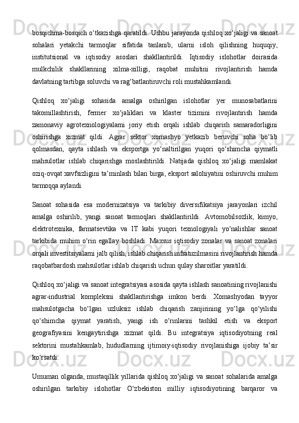 bosqichma-bosqich o‘tkazishga qaratildi. Ushbu jarayonda qishloq xo‘jaligi va sanoat
sohalari   yetakchi   tarmoqlar   sifatida   tanlanib,   ularni   isloh   qilishning   huquqiy,
institutsional   va   iqtisodiy   asoslari   shakllantirildi.   Iqtisodiy   islohotlar   doirasida
mulkchilik   shakllarining   xilma-xilligi,   raqobat   muhitini   rivojlantirish   hamda
davlatning tartibga soluvchi va rag‘batlantiruvchi roli mustahkamlandi.
Qishloq   xo‘jaligi   sohasida   amalga   oshirilgan   islohotlar   yer   munosabatlarini
takomillashtirish,   fermer   xo‘jaliklari   va   klaster   tizimini   rivojlantirish   hamda
zamonaviy   agrotexnologiyalarni   joriy   etish   orqali   ishlab   chiqarish   samaradorligini
oshirishga   xizmat   qildi.   Agrar   sektor   xomashyo   yetkazib   beruvchi   soha   bo‘lib
qolmasdan,   qayta   ishlash   va   eksportga   yo‘naltirilgan   yuqori   qo‘shimcha   qiymatli
mahsulotlar   ishlab   chiqarishga   moslashtirildi.   Natijada   qishloq   xo‘jaligi   mamlakat
oziq-ovqat xavfsizligini ta’minlash bilan birga, eksport salohiyatini oshiruvchi muhim
tarmoqqa aylandi.
Sanoat   sohasida   esa   modernizatsiya   va   tarkibiy   diversifikatsiya   jarayonlari   izchil
amalga   oshirilib,   yangi   sanoat   tarmoqlari   shakllantirildi.   Avtomobilsozlik,   kimyo,
elektrotexnika,   farmatsevtika   va   IT   kabi   yuqori   texnologiyali   yo‘nalishlar   sanoat
tarkibida   muhim   o‘rin   egallay   boshladi.   Maxsus   iqtisodiy   zonalar   va   sanoat   zonalari
orqali investitsiyalarni jalb qilish, ishlab chiqarish infratuzilmasini rivojlantirish hamda
raqobatbardosh mahsulotlar ishlab chiqarish uchun qulay sharoitlar yaratildi.
Qishloq xo‘jaligi va sanoat integratsiyasi asosida qayta ishlash sanoatining rivojlanishi
agrar-industrial   kompleksni   shakllantirishga   imkon   berdi.   Xomashyodan   tayyor
mahsulotgacha   bo‘lgan   uzluksiz   ishlab   chiqarish   zanjirining   yo‘lga   qo‘yilishi
qo‘shimcha   qiymat   yaratish,   yangi   ish   o‘rinlarini   tashkil   etish   va   eksport
geografiyasini   kengaytirishga   xizmat   qildi.   Bu   integratsiya   iqtisodiyotning   real
sektorini   mustahkamlab,   hududlarning   ijtimoiy-iqtisodiy   rivojlanishiga   ijobiy   ta’sir
ko‘rsatdi.
Umuman olganda, mustaqillik yillarida qishloq xo‘jaligi  va sanoat  sohalarida amalga
oshirilgan   tarkibiy   islohotlar   O‘zbekiston   milliy   iqtisodiyotining   barqaror   va 