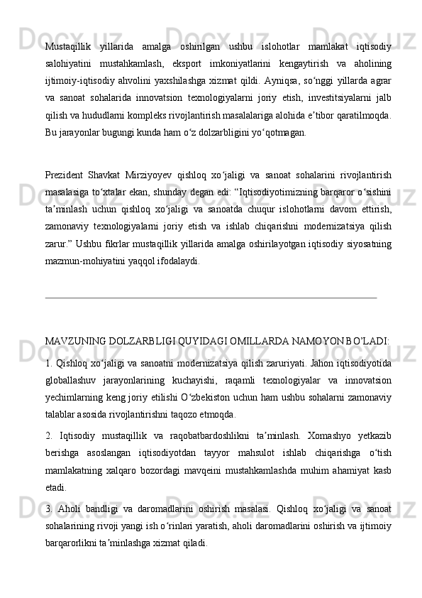 Mustaqillik   yillarida   amalga   oshirilgan   ushbu   islohotlar   mamlakat   iqtisodiy
salohiyatini   mustahkamlash,   eksport   imkoniyatlarini   kengaytirish   va   aholining
ijtimoiy-iqtisodiy   ahvolini   yaxshilashga   xizmat   qildi.   Ayniqsa,   so nggi   yillarda   agrarʻ
va   sanoat   sohalarida   innovatsion   texnologiyalarni   joriy   etish,   investitsiyalarni   jalb
qilish va hududlarni kompleks rivojlantirish masalalariga alohida e tibor qaratilmoqda.
ʼ
Bu jarayonlar bugungi kunda ham o z dolzarbligini yo qotmagan.	
ʻ ʻ
Prezident   Shavkat   Mirziyoyev   qishloq   xo jaligi   va   sanoat   sohalarini   rivojlantirish	
ʻ
masalasiga to xtalar ekan, shunday degan edi: “Iqtisodiyotimizning barqaror o sishini	
ʻ ʻ
ta minlash   uchun   qishloq   xo jaligi   va   sanoatda   chuqur   islohotlarni   davom   ettirish,	
ʼ ʻ
zamonaviy   texnologiyalarni   joriy   etish   va   ishlab   chiqarishni   modernizatsiya   qilish
zarur.” Ushbu fikrlar mustaqillik yillarida amalga oshirilayotgan iqtisodiy siyosatning
mazmun-mohiyatini yaqqol ifodalaydi.
MAVZUNING DOLZARBLIGI QUYIDAGI OMILLARDA NAMOYON BO’LADI:
1. Qishloq xo jaligi va sanoatni  modernizatsiya qilish zaruriyati. Jahon iqtisodiyotida	
ʻ
globallashuv   jarayonlarining   kuchayishi,   raqamli   texnologiyalar   va   innovatsion
yechimlarning keng joriy etilishi  O zbekiston uchun ham ushbu sohalarni  zamonaviy	
ʻ
talablar asosida rivojlantirishni taqozo etmoqda.
2.   Iqtisodiy   mustaqillik   va   raqobatbardoshlikni   ta minlash.   Xomashyo   yetkazib	
ʼ
berishga   asoslangan   iqtisodiyotdan   tayyor   mahsulot   ishlab   chiqarishga   o tish	
ʻ
mamlakatning   xalqaro   bozordagi   mavqeini   mustahkamlashda   muhim   ahamiyat   kasb
etadi.
3.   Aholi   bandligi   va   daromadlarini   oshirish   masalasi.   Qishloq   xo jaligi   va   sanoat	
ʻ
sohalarining rivoji yangi ish o rinlari yaratish, aholi daromadlarini oshirish va ijtimoiy	
ʻ
barqarorlikni ta minlashga xizmat qiladi.	
ʼ 