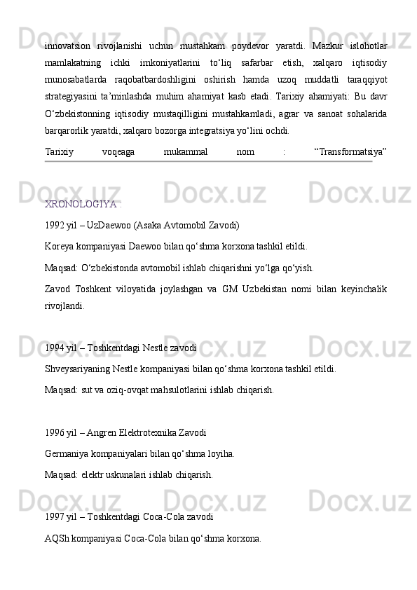 innovatsion   rivojlanishi   uchun   mustahkam   poydevor   yaratdi.   Mazkur   islohotlar
mamlakatning   ichki   imkoniyatlarini   to‘liq   safarbar   etish,   xalqaro   iqtisodiy
munosabatlarda   raqobatbardoshligini   oshirish   hamda   uzoq   muddatli   taraqqiyot
strategiyasini   ta’minlashda   muhim   ahamiyat   kasb   etadi .   Tarixiy   ahamiyati :   Bu   davr
O ‘ zbekistonning   iqtisodiy   mustaqilligini   mustahkamladi ,   agrar   va   sanoat   sohalarida
barqarorlik   yaratdi ,  xalqaro   bozorga   integratsiya   yo ‘ lini   ochdi .
Tarixiy   voqeaga   mukammal   nom   :   “Transformatsiya”
XRONOLOGIYA   :
1992 yil – UzDaewoo (Asaka Avtomobil Zavodi) 
Koreya kompaniyasi Daewoo bilan qo‘shma korxona tashkil etildi.
Maqsad: O‘zbekistonda avtomobil ishlab chiqarishni yo‘lga qo‘yish.
Zavod   Toshkent   viloyatida   joylashgan   va   GM   Uzbekistan   nomi   bilan   keyinchalik
rivojlandi. 
1994 yil – Toshkentdagi Nestle zavodi
Shveysariyaning Nestle kompaniyasi bilan qo‘shma korxona tashkil etildi. 
Maqsad: sut va oziq-ovqat mahsulotlarini ishlab chiqarish.
1996 yil – Angren Elektrotexnika Zavodi  
Germaniya kompaniyalari bilan qo‘shma loyiha.
Maqsad: elektr uskunalari ishlab chiqarish.
1997 yil – Toshkentdagi Coca-Cola zavodi  
AQSh kompaniyasi Coca-Cola bilan qo‘shma korxona. 