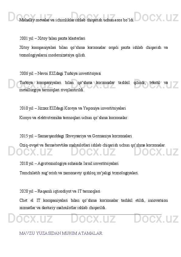 Mahalliy mevalar va ichimliklar ishlab chiqarish uchun asos bo‘ldi.
2001 yil – Xitoy bilan paxta klasterlari
Xitoy   kompaniyalari   bilan   qo‘shma   korxonalar   orqali   paxta   ishlab   chiqarish   va
texnologiyalarni modernizatsiya qilish.
2006 yil – Navoi EIZdagi Turkiya investitsiyasi
Turkiya   kompaniyalari   bilan   qo‘shma   korxonalar   tashkil   qilindi,   tekstil   va
metallurgiya tarmoqlari rivojlantirildi.
2010 yil – Jizzax EIZdagi Koreya va Yaponiya investitsiyalari 
Kimyo va elektrotexnika tarmoqlari uchun qo‘shma korxonalar.
2015 yil – Samarqanddagi Shveysariya va Germaniya korxonalari 
Oziq-ovqat va farmatsevtika mahsulotlari ishlab chiqarish uchun qo‘shma korxonalar.
2018 yil – Agrotexnologiya sohasida Isroil investitsiyalari 
Tomchilatib sug‘orish va zamonaviy qishloq xo‘jaligi texnologiyalari.
2020 yil – Raqamli iqtisodiyot va IT tarmoqlari
Chet   el   IT   kompaniyalari   bilan   qo‘shma   korxonalar   tashkil   etildi,   innovatsion
xizmatlar va dasturiy mahsulotlar ishlab chiqarildi. 
MAVZU YUZASIDAN MUHIM ATAMALAR: 