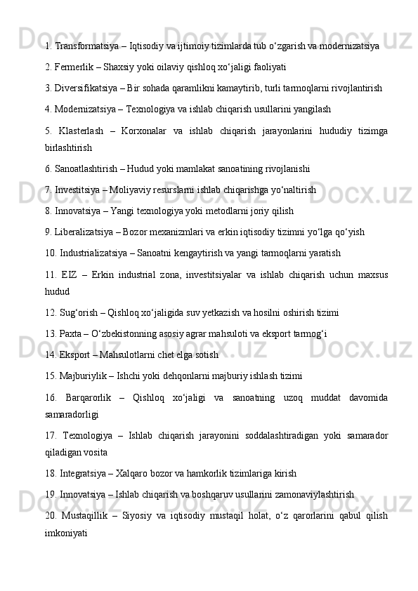 1. Transformatsiya – Iqtisodiy va ijtimoiy tizimlarda tub o‘zgarish va modernizatsiya
2. Fermerlik – Shaxsiy yoki oilaviy qishloq xo‘jaligi faoliyati
3. Diversifikatsiya – Bir sohada qaramlikni kamaytirib, turli tarmoqlarni rivojlantirish
4. Modernizatsiya – Texnologiya va ishlab chiqarish usullarini yangilash
5.   Klasterlash   –   Korxonalar   va   ishlab   chiqarish   jarayonlarini   hududiy   tizimga
birlashtirish
6. Sanoatlashtirish – Hudud yoki mamlakat sanoatining rivojlanishi
7. Investitsiya – Moliyaviy resurslarni ishlab chiqarishga yo‘naltirish
8. Innovatsiya – Yangi texnologiya yoki metodlarni joriy qilish
9. Liberalizatsiya – Bozor mexanizmlari va erkin iqtisodiy tizimni yo‘lga qo‘yish
10. Industrializatsiya – Sanoatni kengaytirish va yangi tarmoqlarni yaratish
11.   EIZ   –   Erkin   industrial   zona,   investitsiyalar   va   ishlab   chiqarish   uchun   maxsus
hudud
12. Sug‘orish – Qishloq xo‘jaligida suv yetkazish va hosilni oshirish tizimi
13. Paxta – O‘zbekistonning asosiy agrar mahsuloti va eksport tarmog‘i
14. Eksport – Mahsulotlarni chet elga sotish
15. Majburiylik – Ishchi yoki dehqonlarni majburiy ishlash tizimi
16.   Barqarorlik   –   Qishloq   xo‘jaligi   va   sanoatning   uzoq   muddat   davomida
samaradorligi
17.   Texnologiya   –   Ishlab   chiqarish   jarayonini   soddalashtiradigan   yoki   samarador
qiladigan vosita
18. Integratsiya – Xalqaro bozor va hamkorlik tizimlariga kirish
19. Innovatsiya – Ishlab chiqarish va boshqaruv usullarini zamonaviylashtirish
20.   Mustaqillik   –   Siyosiy   va   iqtisodiy   mustaqil   holat,   o‘z   qarorlarini   qabul   qilish
imkoniyati 