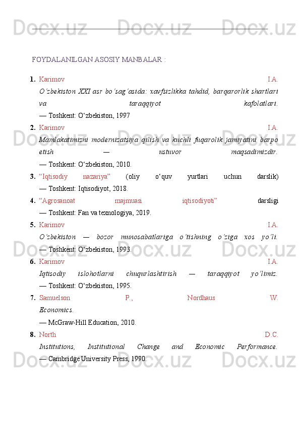 FOYDALANILGAN ASOSIY MANBALAR   :
1. Karimov   I.A.
O‘zbekiston   XXI   asr   bo‘sag‘asida:   xavfsizlikka   tahdid,   barqarorlik   shartlari
va   taraqqiyot   kafolatlari.
— Toshkent: O‘zbekiston, 1997
2. Karimov   I.A.
Mamlakatimizni   modernizatsiya   qilish   va   kuchli   fuqarolik   jamiyatini   barpo
etish   —   ustuvor   maqsadimizdir.
— Toshkent: O‘zbekiston, 2010.
3. “Iqtisodiy   nazariya”   (oliy   o‘quv   yurtlari   uchun   darslik)
— Toshkent: Iqtisodiyot, 2018.
4. “Agrosanoat   majmuasi   iqtisodiyoti”   darsligi
— Toshkent: Fan va texnologiya, 2019.
5. Karimov   I.A.
O‘zbekiston   —   bozor   munosabatlariga   o‘tishning   o‘ziga   xos   yo‘li.
— Toshkent: O‘zbekiston, 1993.
6. Karimov   I.A.
Iqtisodiy   islohotlarni   chuqurlashtirish   —   taraqqiyot   yo‘limiz.
— Toshkent: O‘zbekiston, 1995.
7. Samuelson   P.,   Nordhaus   W.
Economics.
— McGraw-Hill Education, 2010.
8. North   D.C.
Institutions,   Institutional   Change   and   Economic   Performance.
— Cambridge University Press, 1990. 