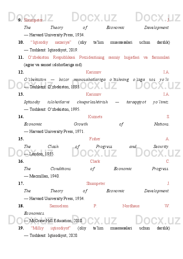 9. Shumpeter   J.
The   Theory   of   Economic   Development.
—  Harvard University Press, 1934.
10.   “Iqtisodiy   nazariya”   (oliy   ta’lim   muassasalari   uchun   darslik)
— Toshkent: Iqtisodiyot, 2019.
11.   O‘zbekiston   Respublikasi   Prezidentining   rasmiy   hujjatlari   va   farmonlari
(agrar va sanoat islohotlariga oid)  
12.   Karimov   I.A.
O‘zbekiston   —   bozor   munosabatlariga   o‘tishning   o‘ziga   xos   yo‘li.
— Toshkent: O‘zbekiston, 1993. 
13.   Karimov   I.A.
Iqtisodiy   islohotlarni   chuqurlashtirish   —   taraqqiyot   yo‘limiz.
— Toshkent: O‘zbekiston, 1995. 
14.   Kuznets   S.
Economic   Growth   of   Nations.
— Harvard University Press, 1971. 
15.   Fisher   A.
The   Clash   of   Progress   and   Security.
— London, 1935. 
16.   Clark   C.
The   Conditions   of   Economic   Progress.
— Macmillan, 1940. 
17.   Shumpeter   J.
The   Theory   of   Economic   Development.
— Harvard University Press, 1934. 
18.   Samuelson   P.   Nordhaus   W.
Economics.
—  McGraw-Hill Education, 2010 .  
19.   “Milliy   iqtisodiyot”   (oliy   ta’lim   muassasalari   uchun   darslik)
— Toshkent: Iqtisodiyot, 2020.  