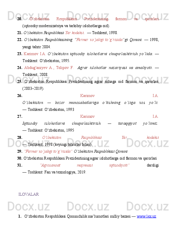 20.   O‘zbekiston   Respublikasi   Prezidentining   farmon   va   qarorlari
(iqtisodiy modernizatsiya va tarkibiy islohotlarga oid).  
21.   O‘zbekiston Respublikasi   Yer kodeksi .   — Toshkent, 1998. 
22.   O‘zbekiston   Respublikasining   “ Fermer   xo‘jaligi   to‘g‘risida ”gi   Qonuni.   —   1998,
yangi tahrir 2004. 
23.   Karimov   I.A .   O‘zbekiston   iqtisodiy   islohotlarni   chuqurlashtirish   yo‘lida .   —
Toshkent: O‘zbekiston, 1995. 
24.   Abdug‘aniyev   A.,   Tolipov   F.     Agrar   islohotlar   nazariyasi   va   amaliyoti .   —
Toshkent, 2008. 
25.   O‘zbekiston   Respublikasi   Prezidentining   agrar   sohaga   oid   farmon   va   qarorlari
(2003–2019). 
26.   Karimov   I.A.
O‘zbekiston   —   bozor   munosabatlariga   o‘tishning   o‘ziga   xos   yo‘li.
— Toshkent: O‘zbekiston, 1993 
27.   Karimov   I.A.
Iqtisodiy   islohotlarni   chuqurlashtirish   —   taraqqiyot   yo‘limiz.
— Toshkent: O‘zbekiston, 1995 
28.   O‘zbekiston   Respublikasi   Yer   kodeksi
— Toshkent, 1998 (keyingi tahrirlar bilan) 
29.   “Fermer xo‘jaligi to‘g‘risida”   O‘zbekiston Respublikasi Qonuni  
30.  O‘zbekiston Respublikasi Prezidentining agrar islohotlarga oid farmon va qarorlari  
31.   “Agrosanoat   majmuasi   iqtisodiyoti”   darsligi
— Toshkent: Fan va texnologiya, 2019.
ILOVALAR
1. O‘zbekiston Respublikasi Qonunchilik ma’lumotlari milliy bazasi —  www.lex.uz 