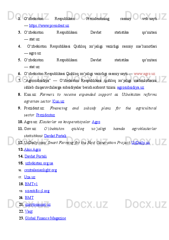 2. O‘zbekiston   Respublikasi   Prezidentining   rasmiy   veb-sayti
—  https://www.president.uz  
3. O‘zbekiston   Respublikasi   Davlat   statistika   qo‘mitasi
— stat.uz
4.   O‘zbekiston   Respublikasi   Qishloq   xo‘jaligi   vazirligi   rasmiy   ma’lumotlari
— agro.uz
5. O‘zbekiston   Respublikasi   Davlat   statistika   qo‘mitasi
— stat.uz
6. O‘zbekiston Respublikasi Qishloq xo‘jaligi vazirligi rasmiy sayti —  www.agro.uz
7. “Agrosubsidiya”   —   O‘zbekiston   Respublikasi   qishloq   xo‘jaligi   mahsulotlarini
ishlab chiqaruvchilarga subsidiyalar berish axborot tizimi.  agrosubsidiya.uz
8. Kun.uz:   Farmers   to   receive   expanded   support   as   Uzbekistan   reforms
agrarian sector .	
  Kun.uz
9. Prezident.uz:   Financing   and   subsidy   plans   for   the   agricultural
sector .	
  Prezidentuz
10. Agro.uz:  Klasterlar va kooperatsiyalar .	
  Agro
11. Gov.uz:   O‘zbekiston   qishloq   xo‘jaligi   hamda   agroklasterlar
statistikasi .	
  Davlat Portali
12. UzDaily.com:  Smart Farming for the Next Generation Project .	
  UzDaily.uz
13. Akis Agro     
14.   Davlat Portali  
15.   uzbekistan.org.ua
16. centralasianlight.org   
17. Uza.uz   
18.   BMT    +1   
19.   scientific-jl.org
20.   BMT
21.   uzavtosanoat.uz
22.   Vaqt
23.   Global Finance Magazine 
