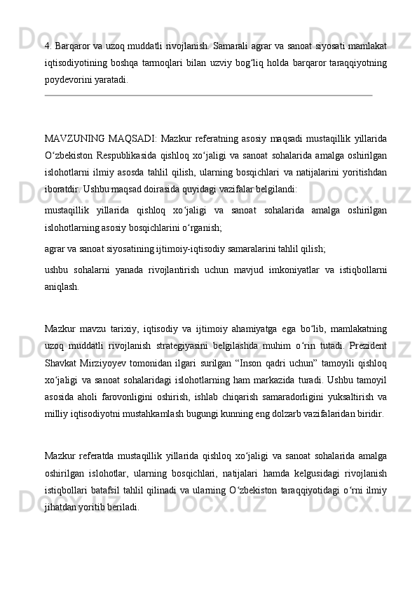 4. Barqaror va uzoq muddatli rivojlanish. Samarali agrar va sanoat siyosati mamlakat
iqtisodiyotining   boshqa   tarmoqlari   bilan   uzviy   bog liq   holda   barqaror   taraqqiyotningʻ
poydevorini yaratadi.
MAVZUNING   MAQSADI:   Mazkur   referatning   asosiy   maqsadi   mustaqillik   yillarida
O zbekiston   Respublikasida   qishloq   xo jaligi   va   sanoat   sohalarida   amalga   oshirilgan	
ʻ ʻ
islohotlarni   ilmiy   asosda   tahlil   qilish,   ularning   bosqichlari   va   natijalarini   yoritishdan
iboratdir. Ushbu maqsad doirasida quyidagi vazifalar belgilandi:
mustaqillik   yillarida   qishloq   xo jaligi   va   sanoat   sohalarida   amalga   oshirilgan	
ʻ
islohotlarning asosiy bosqichlarini o rganish;
ʻ
agrar va sanoat siyosatining ijtimoiy-iqtisodiy samaralarini tahlil qilish; 
ushbu   sohalarni   yanada   rivojlantirish   uchun   mavjud   imkoniyatlar   va   istiqbollarni
aniqlash.
Mazkur   mavzu   tarixiy,   iqtisodiy   va   ijtimoiy   ahamiyatga   ega   bo lib,   mamlakatning	
ʻ
uzoq   muddatli   rivojlanish   strategiyasini   belgilashda   muhim   o rin   tutadi.   Prezident	
ʻ
Shavkat   Mirziyoyev   tomonidan   ilgari   surilgan   “Inson   qadri   uchun”   tamoyili   qishloq
xo jaligi   va   sanoat   sohalaridagi   islohotlarning   ham   markazida   turadi.   Ushbu   tamoyil	
ʻ
asosida   aholi   farovonligini   oshirish,   ishlab   chiqarish   samaradorligini   yuksaltirish   va
milliy iqtisodiyotni mustahkamlash bugungi kunning eng dolzarb vazifalaridan biridir.
Mazkur   referatda   mustaqillik   yillarida   qishloq   xo jaligi   va   sanoat   sohalarida   amalga	
ʻ
oshirilgan   islohotlar,   ularning   bosqichlari,   natijalari   hamda   kelgusidagi   rivojlanish
istiqbollari   batafsil   tahlil   qilinadi   va   ularning  O zbekiston   taraqqiyotidagi   o rni   ilmiy	
ʻ ʻ
jihatdan yoritib beriladi.   