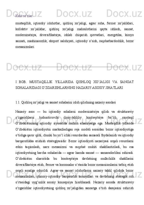 Kalit so’zlar:
mustaqillik,   iqtisodiy   islohotlar,   qishloq   xo‘jaligi,   agrar   soha,   fermer   xo‘jaliklari,
kollektiv   xo’jaliklar,   qishloq   xo‘jaligi   mahsulotlarini   qayta   ishlash,   sanoat,
modernizatsiya,   diversifikatsiya,   ishlab   chiqarish   quvvatlari,   energetika,   kimyo
sanoati,   mashinasozlik,   eksport   salohiyati,   iqtisodiy   o‘sish,   raqobatbardoshlik,   bozor
mexanizmlari.
I   BOB.   MUSTAQILLIK   YILLARIDA   QISHLOQ   XO’JALIGI   VA   SANOAT
SOHALARIDAGI O’ZGARISHLARNING NAZARIY-ASOSIY JIHATLARI
1.1. Qishloq xo‘jaligi va sanoat sohalarini isloh qilishning nazariy asoslari
Nazariy   asos   —   bu   iqtisodiy   sohalarni   modernizatsiya   qilish   va   strukturaviy
o‘zgarishlarni   tushuntiruvchi   ilmiy - tahliliy   kontseptsiya   bo‘lib,   mustaqil
O‘zbekistonning   iqtisodiy   siyosatida   muhim   ahamiyatga   ega.   Mustaqillik   yillarida
O‘zbekiston   iqtisodiyotni   markazlashgan   reja   modeli   asosidan   bozor   iqtisodiyotiga
o‘tishga qaror qildi, chunki bu yo‘l ichki resurslardan samarali foydalanish va iqtisodiy
barqarorlikka   erishish   strategiyasidir.   Bozor   iqtisodiyoti   nazariyasi   orqali   resurslarni
erkin   taqsimlash,   narx   mexanizmi   va   raqobat   muhiti   shakllantiriladi,   bu   esa
iqtisodiyotning   barcha   sohalarida   —   agrar   hamda   sanoat   —   samaradorlikni   oshiradi.
O‘zbekiston   sharoitida   bu   kontseptsiya   davlatning   mulkchilik   shakllarini
diversifikatsiya etish, fermer va korxonalar o‘rtasida bozor mexanizmlarini tatbiq etish
orqali   amalga   oshirildi.   Agrar   va   sanoat   islohotlarini   nazariy   tahlil   qilishda   bozor
mexanizmlari,   ijtimoiy - iqtisodiy   barqarorlik   tamoyillari   va   davlatning   strategik   roli
o‘rtasidagi   uyg‘unlik   asosiy   konsepsiya   hisoblanadi.   Nazariy   asosda   strukturaviy
o‘zgarishlar   iqtisodiyotning   qishloq   xo‘jaligidan   sanoatga   o‘tish   darajasini   oshirish 