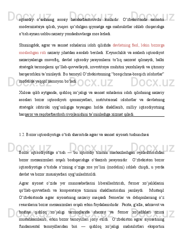 iqtisodiy   o‘sishning   asosiy   harakatlantiruvchi   kuchidir.   O‘zbekistonda   sanoatni
modernizatsiya qilish, yuqori qo‘shilgan qiymatga ega mahsulotlar  ishlab chiqarishga
o‘tish aynan ushbu nazariy yondashuvlarga mos keladi.
Shuningdek,   agrar   va   sanoat   sohalarini   isloh   qilishda   davlatning   faol,   lekin   bozorga
moslashgan   roli   nazariy   jihatdan   asoslab   beriladi.   Keynschilik   va   aralash   iqtisodiyot
nazariyalariga   muvofiq,   davlat   iqtisodiy   jarayonlarni   to‘liq   nazorat   qilmaydi,   balki
strategik tarmoqlarni qo‘llab-quvvatlaydi, investitsiya muhitini yaxshilaydi va ijtimoiy
barqarorlikni ta’minlaydi. Bu tamoyil O‘zbekistonning “bosqichma-bosqich islohotlar”
modelida yaqqol namoyon bo‘ladi.
Xulosa   qilib   aytganda,   qishloq   xo‘jaligi   va   sanoat   sohalarini   isloh   qilishning   nazariy
asoslari   bozor   iqtisodiyoti   qonuniyatlari,   institutsional   islohotlar   va   davlatning
strategik   ishtiroki   uyg‘unligiga   tayangan   holda   shakllanib,   milliy   iqtisodiyotning
barqaror va raqobatbardosh rivojlanishini ta’minlashga xizmat qiladi.
1.2. Bozor iqtisodiyotiga o‘tish sharoitida agrar va sanoat siyosati tushunchasi
Bozor   iqtisodiyotiga   o‘tish   —   bu   iqtisodiy   tizimni   markazlashgan   rejalashtirishdan
bozor   mexanizmlari   orqali   boshqarishga   o‘tkazish   jarayonidir.     O‘zbekiston   bozor
iqtisodiyotiga   o‘tishda   o‘zining   o‘ziga   xos   yo‘lini   (modelini)   ishlab   chiqdi,   u   yerda
davlat va bozor xususiyatlari uyg‘unlashtirildi. 
Agrar   siyosat   o‘zida   yer   munosabatlarini   liberallashtirish,   fermer   xo‘jaliklarini
qo‘llab - quvvatlash   va   kooperatsiya   tizimini   shakllantirishni   jamlaydi.     Mustaqil
O‘zbekistonda   agrar   siyosatning   nazariy   maqsadi   fermerlar   va   dehqonlarning   o‘z
resurslarini bozor mexanizmlari orqali erkin foydalanishidir.  Paxta, g‘alla, sabzavot va
boshqa   qishloq   xo‘jaligi   tarmoqlarida   shaxsiy   va   fermer   xo‘jaliklari   tizimi
mustahkamlanib,   erkin   bozor   tamoyillari   joriy   etildi.     O‘zbekiston   agrar   siyosatining
fundamental   tamoyillaridan   biri   —   qishloq   xo‘jaligi   mahsulotlari   eksportini 