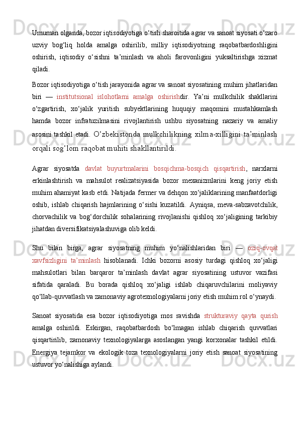 Umuman olganda, bozor iqtisodiyotiga o‘tish sharoitida agrar va sanoat siyosati o‘zaro
uzviy   bog‘liq   holda   amalga   oshirilib,   milliy   iqtisodiyotning   raqobatbardoshligini
oshirish,   iqtisodiy   o‘sishni   ta’minlash   va   aholi   farovonligini   yuksaltirishga   xizmat
qiladi. 
Bozor iqtisodiyotiga o‘tish jarayonida agrar va sanoat siyosatining muhim jihatlaridan
biri   —   institutsional   islohotlarni   amalga   oshirish dir.   Ya’ni   mulkchilik   shakllarini
o‘zgartirish,   xo‘jalik   yuritish   subyektlarining   huquqiy   maqomini   mustahkamlash
hamda   bozor   infratuzilmasini   rivojlantirish   ushbu   siyosatning   nazariy   va   amaliy
asosini  tashkil  etadi . O‘zbekistonda mulkchilikning xilma-xilligini ta’minlash
orqali sog‘lom raqobat muhiti shakllantirildi.
Agrar   siyosatda   davlat   buyurtmalarini   bosqichma-bosqich   qisqartirish ,   narxlarni
erkinlashtirish   va   mahsulot   realizatsiyasida   bozor   mexanizmlarini   keng   joriy   etish
muhim ahamiyat kasb etdi. Natijada fermer va dehqon xo‘jaliklarining manfaatdorligi
oshib,   ishlab   chiqarish   hajmlarining   o‘sishi   kuzatildi.   Ayniqsa,   meva-sabzavotchilik,
chorvachilik   va   bog‘dorchilik   sohalarining   rivojlanishi   qishloq   xo‘jaligining   tarkibiy
jihatdan diversifikatsiyalashuviga olib keldi.
Shu   bilan   birga,   agrar   siyosatning   muhim   yo‘nalishlaridan   biri   —   oziq-ovqat
xavfsizligini   ta’minlash   hisoblanadi.   Ichki   bozorni   asosiy   turdagi   qishloq   xo‘jaligi
mahsulotlari   bilan   barqaror   ta’minlash   davlat   agrar   siyosatining   ustuvor   vazifasi
sifatida   qaraladi.   Bu   borada   qishloq   xo‘jaligi   ishlab   chiqaruvchilarini   moliyaviy
qo‘llab-quvvatlash va zamonaviy agrotexnologiyalarni joriy etish muhim rol o‘ynaydi.
Sanoat   siyosatida   esa   bozor   iqtisodiyotiga   mos   ravishda   strukturaviy   qayta   qurish
amalga   oshirildi.   Eskirgan,   raqobatbardosh   bo‘lmagan   ishlab   chiqarish   quvvatlari
qisqartirilib,   zamonaviy   texnologiyalarga   asoslangan   yangi   korxonalar   tashkil   etildi.
Energiya   tejamkor   va   ekologik   toza   texnologiyalarni   joriy   etish   sanoat   siyosatining
ustuvor yo‘nalishiga aylandi. 