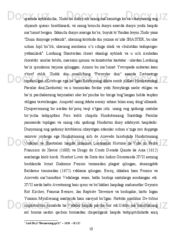 qismida aytilishicha, Xudo bu ilohiy ish uning ma’lumotiga ko’ra «dunyoning eng
olijanob qismi»  hisoblanadi,  va  uning birinchi  dunyo  asarida  dunyo yoshi  haqida
ma’lumot bergan. Ikkinchi dunyo asariga ko’ra, buyuk to’fondan keyin Xudo yana
''Dinni dunyoga yetkazdi'', ularning kitobida din yozma so’zda SHASTER, bu ular
uchun   Injil   bo’lib,   ularning   asoslarini   o’z   ichiga   oladi   va   «bulutdan   tashqariga»
yetkaziladi 6
.   Lordning   Shasterdan   iborat   ekanligi   aytiladi   va   u   uch   risoladan
iboratdir: amrlar kitobi, marosim qonuni va kuzatuvlar kastalar - ulardan Lordning
ba’zi   qismlarini   tarjima   qilinggan.   Ammo   bu   ma’lumot   Yevropada   nisbatan   kam
e'tirof   etildi.   Xuddi   shu   muallifning   ''Perseylar   dini''   asarida   Zertoastrga
topshirilgan «Kitob»ga ega bo’lgan Robbiyning ikkita nozik jildlari Hindistondagi
Parsilar   dini(Zardustra)   va   u   tomonidan   forslar   yoki   forsiylarga   nashr   etilgan   va
ba’zi   parchalarning   tarjimalari   ular   ko’pincha   bir-biriga   bog’langan   holda   taqdim
etilgani tasvirlangan. Anquetil uning ikkita asosiy sohasi bilan aniq shug’ullanadi.
Dyuperronning   bir   asrdan   ko’proq   vaqt   o’tgan   ishi:   uning   eng   qadimgi   matnlar
bo’yicha   tadqiqotlari   Fors   kelib   chiqishi   Hindistonning   Suratdagi   Parsilar
jamoasida   topilgan   va   uning   ishi   qadimgi   Hindiston   diniy   adabiyoti   haqidadir.
Dunyoning eng qadimiy kitoblarini izlayotgan odamlar uchun o’ziga xos diqqatga
sazovor   joylarga   ega   Hindistonning   sirli   de   Azevedo   hisobotida   Hindistonning
Vedalari   va   Shastralari   haqida   Ioxannes   Lusenaniki   Historia   da   Vida   do   Padre
Francisco   de   Xavier   (1600)   va   Diogo   do   Couto   Decada   Quinta   da   Asia   (1612)
asarlariga kirib bordi. Hisobot Livro da Seita dos Indios Orientaisda XVII asrning
boshlarida   Iezuit   Giakomo   Fenisio   tomonidan   plagiat   qilingan,   shuningdek
Baldaeus   tomonidan   (1672)   reklama   qilingan.   Biroq,   ikkalasi   ham   Fenisio   va
Azevedo   ma’lumotlari   Vedalarga   emas,   balki   boshqa   matnlarga   asoslangan   edi.
XVII asrda hatto Avestoning bazi qism va bo’laklari haqidagi malumotlar Geynrix
Rot   Kircher,   Fransua   Bernier,   Jan   Baptiste   Tavernier   va   boshqalar,   hatto   Iogan
Yoaxim   Myullerning   asarlarida   ham   mavjud   bo’lgan.   Hattoki   mashhur   De   tribus
impostoribus   jurnalida   ha   Vedalar   haqida   parcha   bor   edi.Ushbu   ma’lumotlarning
asl   bosma   nashri   qachon   bosmadan   chiqarilganli   haqida   tadqiqotchilarda   aniq
6
  Lord Beyl “ Bremavning qo'li ”. –  1630 . – B.132.
10 