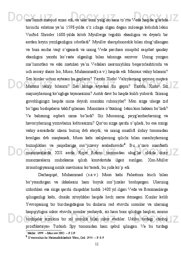 ma’lumot mavjud emas edi, va ular buni yolg’on sana to’rtta Veda haqida g’arbda
birinchi   eslatma   ya’ni   1598-yilda   o’z   ichiga   olgan   degan   xulosaga   kelishdi.lekin
Vinfrid   Shroder   1688-yilda   kitob   Myullerga   tegishli   ekanligini   va   deyarli   bir
asrdan keyin yozilganligini isbotladi 7
. Myuller sharqshunoslik bilan shug’ullangan
va   buni   ancha   vaqt   o’rganadi   va   uning   Veda   parchasi   muqobil   raqobat   qanday
ekanligini   yaxshi   ko’rsata   olganligi   bilan   tahsinga   sazovor.   Uning   yozgan
ma’lumotlari   va   eski   matnlari   ya’ni   Vedalari   nasroniylikni   beqarorlashtirishi   va
uch asosiy shaxs Iso, Muso, Muhammad(s.a.v.) haqida edi. Maxsus vahiy bilanmi?
Sen kimlar uchun aytasan bu gaplarni? Yaxshi Xudo! Vahiylarning qaynoq nuqtasi
Maxsus   vahiy   bilanmi?   Sen   kimga   atyasan   bu   gapni?   Yaxshi   Xudo!   Siz
majusiylarning ko’ngliga tayanasizmi? Antik davr bu haqda kulib yubordi. Sizning
guvohligingiz   haqida   nima   deyish   mumkin   ruhoniylar?   Men   sizga   ularga   zid
bo’lgan boshqalarni taklif qilaman. Munozara o’tkazing: lekin kim hakam bo’ladi?
Va   bahsning   oqibati   nima   bo’ladi?   Siz   Musoning,   payg’ambarlarning   va
havoriylarning yozuvlarini keltirasizmi? Qur'on sizga qarshi o’qiladi, bu esa oxirgi
vahiy   asosidadir   ularni   buzuq   deb   ataydi;   va   uning   muallifi   ilohiy   tomonidan
kesilgan   deb   maqtanadi,   Muso   kabi   xalqlarning   qilichi   bilan   masihiylarning
buzuqliklari   va   janjallariga   mo’'jizaviy   aralashuvidir 8
.   Bu   o’zaro   manfaatli
munozaralarda   XIII   asrda   Rojer   Bekon   tomonidan   ulug’lar   oldida   diniy
munozaralarni   muhokama   qilish   kontekstida   ilgari   surilgan.   Xon-Muller
xronologiyaning nozik mavzusini ko’taradi, bu juda ko’p edi.
  Darhaqiqat,   Muhammad   (s.a.v.)   Muso   kabi   Falastinni   kuch   bilan
bo’ysundirgan   va   ikkalasini   ham   buyuk   mo’'jizalar   boshqargan.   Ularning
izdoshlari esa sizga qarshi chiqadilar huddi 1400 yil ilgari Veda va Braxmanlarga
qilinganligi   kabi,   chunki   xitoyliklar   haqida   hech   narsa   demagan.   Kunlar   kelib
Yevropaning   bir   burchagidagina   bu   dinlarni   rad   etuvchi   insonlar   va   ularning
haqiqiyligini inkor etuvchi nsonlar yashaydi, siz ham buni qilishga haqlisz, ammo
boshqalar   siznikini   bir   xil   osonlik   bilan   inkor   etadilar.   Ushbu   turdagi   «tashqi
prosfikatsiya»   Turkish   Spy   tomonidan   ham   qabul   qilingan.   Va   bu   turdagi
7
 Muller .  1999.  –  M o s c ow 2002. –  P. 119
8
 O’sterreichische Nationalbibliothek Wien, Cod. 1954. – P. 8-9
11