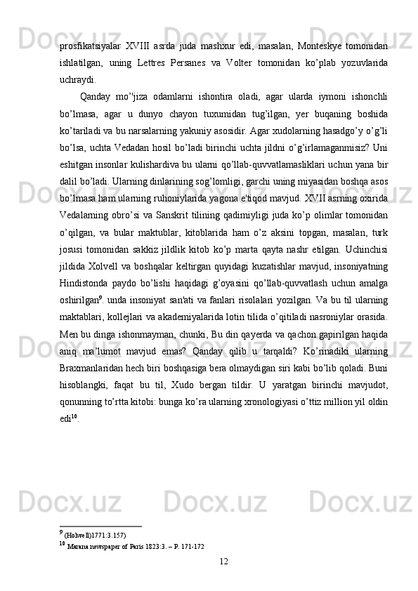 prosfikatsiyalar   XVIII   asrda   juda   mashxur   edi,   masalan,   Monteskye   tomonidan
ishlatilgan,   uning   Lettres   Persanes   va   Volter   tomonidan   ko’plab   yozuvlarida
uchraydi. 
Qanday   mo’'jiza   odamlarni   ishontira   oladi,   agar   ularda   iymoni   ishonchli
bo’lmasa,   agar   u   dunyo   chayon   tuxumidan   tug’ilgan,   yer   buqaning   boshida
ko’tariladi va bu narsalarning yakuniy asosidir. Agar xudolarning hasadgo’y o’g’li
bo’lsa, uchta Vedadan hosil  bo’ladi birinchi uchta jildni o’g’irlamaganmisiz? Uni
eshitgan insonlar kulishardiva bu ularni qo’llab-quvvatlamasliklari uchun yana bir
dalil bo’ladi. Ularning dinlarining sog’lomligi, garchi uning miyasidan boshqa asos
bo’lmasa ham ularning ruhoniylarida yagona e'tiqod mavjud. XVII asrning oxirida
Vedalarning obro’si  va  Sanskrit  tilining  qadimiyligi   juda ko’p olimlar  tomonidan
o’qilgan,   va   bular   maktublar,   kitoblarida   ham   o’z   aksini   topgan,   masalan,   turk
josusi   tomonidan   sakkiz   jildlik   kitob   ko’p   marta   qayta   nashr   etilgan.   Uchinchisi
jildida   Xolvell   va  boshqalar   keltirgan  quyidagi   kuzatishlar   mavjud,  insoniyatning
Hindistonda   paydo   bo’lishi   haqidagi   g’oyasini   qo’llab-quvvatlash   uchun   amalga
oshirilgan 9
. unda insoniyat san'ati  va fanlari risolalari yozilgan. Va bu til ularning
maktablari, kollejlari va akademiyalarida lotin tilida o’qitiladi nasroniylar orasida.
Men bu dinga ishonmayman, chunki, Bu din qayerda va qachon gapirilgan haqida
aniq   ma’lumot   mavjud   emas?   Qanday   qilib   u   tarqaldi?   Ko’rinadiki   ularning
Braxmanlaridan hech biri boshqasiga bera olmaydigan siri kabi bo’lib qoladi. Buni
hisoblangki,   faqat   bu   til,   Xudo   bergan   tildir.   U   yaratgan   birinchi   mavjudot,
qonunning to’rtta kitobi: bunga ko’ra ularning xronologiyasi o’ttiz million yil oldin
edi 10
. 
9
  (Holwell)1771:3.157)
10
  Marana newspaper of Paris 1823:3. – P. 171-172
12