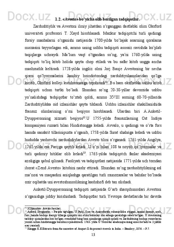 1.2. «Avesto» bo’yicha olib borilgan tadqiqotlar.
Zardushtiylik  va Avestoni  ilmiy  jihatdan  o’rganggan  dastlabki  olim   Oksford
universiteti   professori   T.   Xayd   hisoblanadi.   Mazkur   tadqiqotchi   turli   qadimgi
forsiy   manbalarni   o’rganishi   natijasida   1700-yilda   bo’lajak   asarning   qoralama
nusxasini   tayyorlagan   edi,   ammo   uning   ushbu   tadqiqoti   asossiz   ravishda   ko’plab
taqiqlarga   uchraydi.   Ma’lum   vaqt   o’tgandan   so’ng,   ya’ni   1760-yilda   uning
tadqiqoti   to’liq   kitob   holida   qayta   chop   etiladi   va   bu   safar   kitob   ungga   ancha
mashxurlik   keltiradi.   1728-yilda   ingiliz   olmi   Jorj   Bauje   Avestoning   bir   necha
qismi   qo’lyozmalarini   Janubiy   hoindistondagi   zarduhtiyulamolaridan   qo’lga
kiritib, Oksford kolleji kutubxonasiga topshiradi 11
. Bu ham oksfordda ushbu kitob
tadqiqoti   uchun   turtki   bo’ladi.   Shundan   so’ng   20-30-yillar   davomida   ushbu
yo’nalishdagi   tadqiqotlar   to’xtab   qoldi,   ammo   XVIII   asrning   60-70-yillarida
Zardushtiylikka   oid   izlanishlar   qayta   tiklandi.   Ushbu   izlanishlar   shakillanishida
fransuz   olimlarining   o’rni   beqiyos   hisoblanadi.   Ulardan   biri   A.Anketil-
Dyupperonning   xizmati   beqiyos 12
.U   1755-yilda   fransuzlarning   Ost   Indiya
kompaniyasi   ruxsati   bilan   Hindistongga   keladi.   Avvalo,   u   qadimgi   va   o’rta   fors
hamda  sanskrit   tillarinipuxta  o’rganib,  1758-yilda  Surat  shahriga   keladi   va  ushbu
hududda yashovchi  zardushdiylardan Avesto tilini  o’rganadi. 1761-yilda Angilya,
1762-yilda   esa   Parijga   qaytib   keladi.   U   o’zi   bilan   108   ta   noyob   qo’lyozmalar   va
turli   qadimiy   bitiklar   olib   keladi 13
.   1763-yilda   tadqiqotch   fanlar   akademiyasi
azoligiga qabul qilinadi. Faoliyati va tadqiqotlari natijasida 1771-yilda uch tomdan
iborat «Zend Avesto» kitobini nashr ettiradi. Shundan so’ng zardushtiylikning asl
ma’nosi va maqsadini aniqlashga qaratilgan turli munozaralar va bahslar bo’lsada
oxir oqibatda uni avestoshunoslikning kashshofi deb tan olishadi.
Anketil-Dyupperonning   tadqiqoti   natijasida   G’arb   sharqshunoslari   Avestoni
o’rganishga   jiddiy   kirishishadi.   Tadqiqotlar   turli   Yevropa   davlatlarida   bir   davrda
11
  X.Xomidov. Avesto fayzlari.
12
  Anketil Dyupperon – Parijda tig'ulgan. U Parij, Oser va Amersfortda ruhoniylikka o'qigan, ammo ibroniy, arab,
fors, hamda boshqa sharqiy tillarga qiziqishi uni o'zini butunlay shu sohaga qaratishga sabab bo'lgan. U Avestoning
tarkibiy qisimlaridan biri bo'lgan «vendidad"ning bazi qismlariga qiziqib qoladi va Zardushtning boshqa yozuvlarini
yozish uchun hindistongga borishni rejalashtiradi. 1763- yilda U Yozuvlar akademiyasining azosi bo'ladi va 3 jildlik
asar yaratadi
13
  Kangga K.E.Extracts from the narrative of Anquet Il du perron's travels in India. – Bombey, 1876. – P.7.
13 