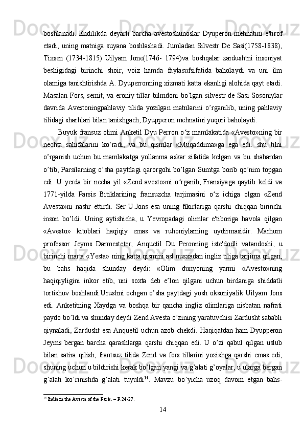 boshlanadi.   Endilikda   deyarli   barcha   avestoshunoslar   Dyuperon   mehnatini   e'tirof
etadi,   uning   matniga   suyana   boshlashadi.   Jumladan   Silvestr   De   Sasi(1758-1838),
Tixsen   (1734-1815)   Uilyam   Jone(1746-   1794)va   boshqalar   zardushtni   insoniyat
beshigidagi   birinchi   shoir,   voiz   hamda   faylasufsifatida   baholaydi   va   uni   ilm
olamiga tanishtirishda A. Dyuperronning xizmati katta ekanligi alohida qayt etadi.
Masalan Fors, semit, va eroniy tillar bilmdoni bo’lgan silvestr  de Sasi Sosoniylar
davrida   Avestoningpahlaviy   tilida   yozilgan   matnlarini   o’rganilib,   uning   pahlaviy
tilidagi sharhlari bilan tanishgach, Dyupperon mehnatini yuqori baholaydi.
Buyuk fransuz olimi Anketil Dyu Perron o z mamlakatida «Avesto»ning birʻ
nechta   sahifalarini   ko radi,   va   bu   qismlar   «Muqaddima»ga   ega   edi.   shu   tilni	
ʻ
o’rganish   uchun   bu   mamlakatga   yollanma   askar   sifatida   kelgan   va   bu   shahardan
o’tib, Parsilarning o’sha  paytdagi  qarorgohi  bo’lgan Sumtga borib qo’nim topgan
edi.   U   yerda   bir   necha   yil   «Zend   avesto»ni   o rganib,   Fransiyaga   qaytib   keldi   va	
ʻ
1771-yilda   Parsis   Bitiklarining   fransuzcha   tarjimasini   o z   ichiga   olgan   «Zend	
ʻ
Avesta»ni   nashr   ettirdi.   Ser   U.Jons   esa   uning   fikirlariga   qarshi   chiqqan   birinchi
inson   bo’ldi.   Uning   aytishicha,   u   Yevropadagi   olimlar   e'tiboriga   havola   qilgan
«Avesto»   kitoblari   haqiqiy   emas   va   ruhoniylarning   uydirmasidir.   Marhum
professor   Jeyms   Darmesteter,   Anquetil   Du   Peronning   iste'dodli   vatandoshi,   u
birinchi marta «Yesta» ning katta qismini asl nusxadan ingliz tiliga tarjima qilgan,
bu   bahs   haqida   shunday   deydi:   «Olim   dunyoning   yarmi   «Avesto»ning
haqiqiyligini   inkor   etib,   uni   soxta   deb   e’lon   qilgani   uchun   birdaniga   shiddatli
tortishuv boshlandi.Urushni ochgan o’sha paytdagi yosh oksoniyalik Uilyam Jons
edi.   Anketitning   Xaydga   va   boshqa   bir   qancha   ingliz   olimlariga   nisbatan   nafrati
paydo bo’ldi va shunday deydi Zend Avesta o’zining yaratuvchisi Zardusht sababli
qiynaladi, Zardusht  esa Anquetil uchun azob chekdi. Haqiqatdan ham Dyupperon
Jeyms   bergan   barcha   qarashlarga   qarshi   chiqqan   edi.   U   o’zi   qabul   qilgan   uslub
bilan   satira   qilish,   frantsuz   tilida   Zend   va   fors   tillarini   yozishga   qarshi   emas   edi,
shuning uchun u bildirishi kerak bo’lgan yangi va g’alati g’oyalar, u ularga bergan
g’alati   ko’rinishda   g’alati   tuyuldi 14
.   Mavzu   bo’yicha   uzoq   davom   etgan   bahs-
14
  India in the Avesta of the Paris. – P.24-27.
14 