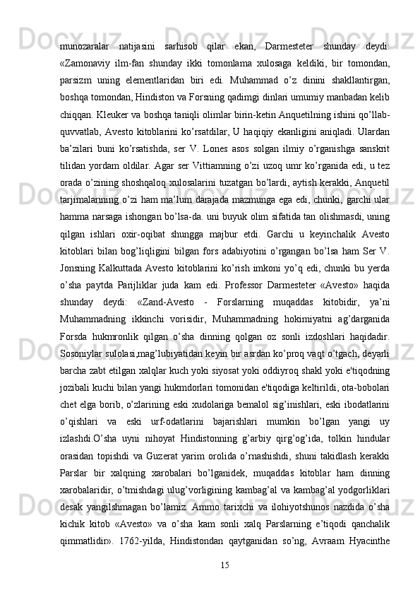 munozaralar   natijasini   sarhisob   qilar   ekan,   Darmesteter   shunday   deydi:
«Zamonaviy   ilm-fan   shunday   ikki   tomonlama   xulosaga   keldiki,   bir   tomondan,
parsizm   uning   elementlaridan   biri   edi.   Muhammad   o’z   dinini   shakllantirgan,
boshqa tomondan, Hindiston va Forsning qadimgi dinlari umumiy manbadan kelib
chiqqan. Kleuker va boshqa taniqli olimlar birin-ketin Anquetilning ishini qo’llab-
quvvatlab,   Avesto   kitoblarini   ko’rsatdilar,   U   haqiqiy   ekanligini   aniqladi.   Ulardan
ba’zilari   buni   ko’rsatishda,   ser   V.   Lones   asos   solgan   ilmiy   o’rganishga   sanskrit
tilidan   yordam   oldilar.  Agar   ser   Vittiamning   o’zi   uzoq  umr   ko’rganida  edi,   u  tez
orada o’zining shoshqaloq xulosalarini tuzatgan bo’lardi, aytish kerakki, Anquetil
tarjimalarining o’zi ham ma’lum darajada mazmunga ega edi, chunki, garchi ular
hamma narsaga ishongan bo’lsa-da. uni buyuk olim sifatida tan olishmasdi, uning
qilgan   ishlari   oxir-oqibat   shungga   majbur   etdi.   Garchi   u   keyinchalik   Avesto
kitoblari   bilan   bog’liqligini   bilgan   fors   adabiyotini   o’rgangan   bo’lsa   ham   Ser   V.
Jonsning  Kalkuttada  Avesto  kitoblarini  ko’rish  imkoni  yo’q edi,  chunki   bu yerda
o’sha   paytda   Parijliklar   juda   kam   edi.   Professor   Darmesteter   «Avesto»   haqida
shunday   deydi:   «Zand-Avesto   -   Forslarning   muqaddas   kitobidir,   ya’ni
Muhammadning   ikkinchi   vorisidir,   Muhammadning   hokimiyatni   ag’darganida
Forsda   hukmronlik   qilgan   o’sha   dinning   qolgan   oz   sonli   izdoshlari   haqidadir.
Sosoniylar sulolasi,mag’lubiyatidan keyin bir asrdan ko’proq vaqt o’tgach, deyarli
barcha zabt etilgan xalqlar kuch yoki siyosat yoki oddiyroq shakl yoki e'tiqodning
jozibali kuchi bilan yangi hukmdorlari tomonidan e'tiqodiga keltirildi, ota-bobolari
chet elga borib, o’zlarining eski xudolariga bemalol sig’inishlari, eski ibodatlarini
o’qishlari   va   eski   urf-odatlarini   bajarishlari   mumkin   bo’lgan   yangi   uy
izlashdi.O’sha   uyni   nihoyat   Hindistonning   g’arbiy   qirg’og’ida,   tolkin   hindular
orasidan   topishdi   va   Guzerat   yarim   orolida   o’rnashishdi,   shuni   takidlash   kerakki
Parslar   bir   xalqning   xarobalari   bo’lganidek,   muqaddas   kitoblar   ham   dinning
xarobalaridir, o’tmishdagi  ulug’vorligining kambag’al  va kambag’al  yodgorliklari
desak   yangilshmagan   bo’lamiz.   Ammo   tarixchi   va   ilohiyotshunos   nazdida   o’sha
kichik   kitob   «Avesto»   va   o’sha   kam   sonli   xalq   Parslarning   e’tiqodi   qanchalik
qimmatlidir».   1762-yilda,   Hindistondan   qaytganidan   so’ng,   Avraam   Hyacinthe
15 