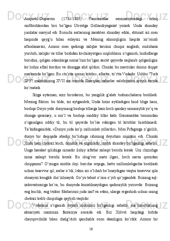 Anquetil-Duperron   (1731-1805)   Yansenistlar   seminariyasidagi   sobiq
sinfdoshlaridan   biri   bo’lgan   Utrextga   Gollandiyagaxat   yozadi.   Unda   shunday
jumlalar mavjud edi: Birinchi asrlarning xarakteri shunday ediki, ehtimol siz men
haqimda   qayg’u   bilan   eslaysiz   va   Mening   ahmoqligim   haqida   xo’rsinib
afsuslanarsiz,   Ammo   men   qadimgi   xalqlar   tarixini   chuqur   anglash,   mulohaza
yuritish, xalqlar va tillar boshdan kechirayotgan inqiloblarni o’rganish, hududlarga
borishni, qolgan odamlarga noma’lum bo’lgan san'at qayerda saqlanib qolganligini
ko’rishni afzal kordim va shungga ahd qildim. Chunki bu mavzular doimo diqqat
markazida bo’lgan. Bu «to’rtta qonun kitobi», albatta, to’rtta Vedadir. Ushbu ''Turk
SPY''   maktubining   XVII   asr   oxirida   Sharqdan   xabarlar   salohiyatini   ajoyib   tarzda
ko’rsatadi. 
Sizga   aytaman,   aziz   birodarim,   bu   yangilik   g’alati   tushunchalarni   boshladi.
Mening   fikrim:   bu   tilda,   siz   aytgandek,   Unda   hozir   aytiladigan   hind   tiliga   ham,
boshqa Osiyo yoki dunyoning boshqa tillarga ham hech qanday umumiylik yo’q va
shunga   qaramay,   u   mo’l   va   boshqa   moddiy   tillar   kabi   Grammatika   tomonidan
o’rganilgan   oddiy   til,   bu   til   qayerda   bo’lsa   eskirgan   til   kitoblar   hisoblanadi.
Ta’kidlaganidek, «Dunyo juda ko’p millionlab yillardir», Men Pifagorga o’girilib,
dunyo   bir   daqiqada   abadiy   bo’lishiga   ishoning   deyishim   mumkin   edi.   Chunki
Xudo ham cheksiz kuch, donolik va ezgulikdir, xuddi shunday bo’lganligi sababli.
Unga harakat  qilishiga nimadir ilohiy sifatlar  xalaqit  berishi  kerak. Uni  chizishga
nima   xalaqit   berishi   kerak.   Bu   ulug’vor   mato   ilgari,   hech   narsa   qornidan
chiqqanmi?   O’zingni   azobla   iloji   boricha   orqaga,   hatto   millionlabgacha   boshlash
uchun tasavvur qil, asrlar o’tdi, lekin siz o’lchab bo’lmaydigan vaqtni tasavvur qila
olmaysiz kenglik cho’zilmaydi. Go’yo tabiat o’zini o’yib qo’ygandek. Bizning aql-
zakovatimizga   ko’ra,   bu   dunyoda   kuzatilmaydigan   qadimiylik   yozuvdir.   Bizning
eng kuchli, eng tezkor fikrlarimiz juda zaif va sekin, ularga ergashish uchun uning
cheksiz kelib chiqishiga qaytish vaqtidir.
Vedalarni   o’rganish   deyarli   imkonsiz   bo’lganligi   sababli,   ma’lumotlarning
aksariyati   mazmuni   fantaziya   asosida   edi.   Biz   Xolvel   haqidagi   bobda
chayqovchilik   bilan   chalg’itish   qanchalik   oson   ekanligini   ko’rdik.   Ammo   bir
16 