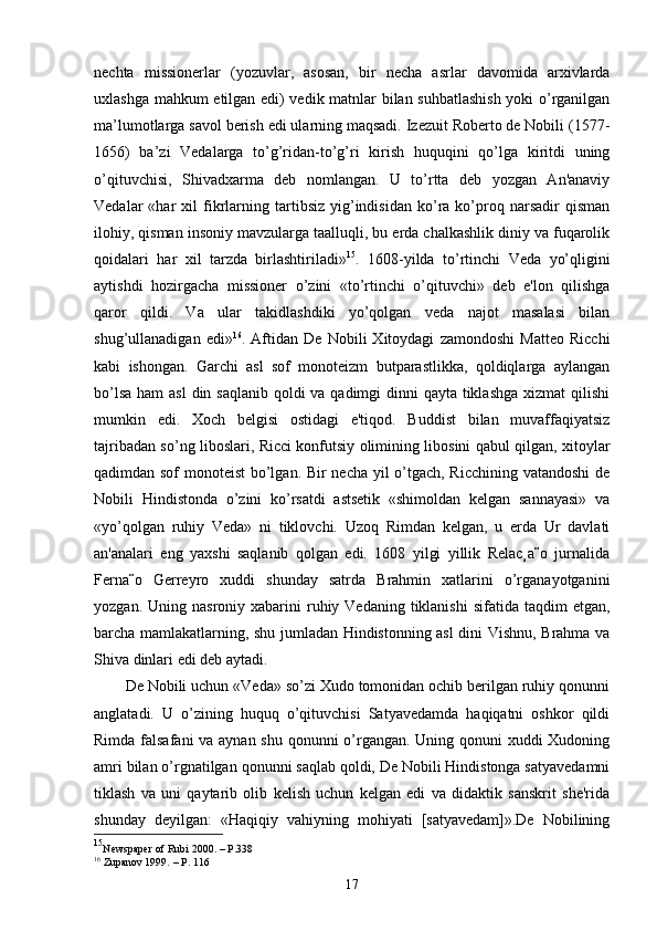 nechta   missionerlar   (yozuvlar,   asosan,   bir   necha   asrlar   davomida   arxivlarda
uxlashga mahkum etilgan edi) vedik matnlar bilan suhbatlashish  yoki o’rganilgan
ma’lumotlarga savol berish edi ularning maqsadi. Izezuit Roberto de Nobili (1577-
1656)   ba’zi   Vedalarga   to’g’ridan-to’g’ri   kirish   huquqini   qo’lga   kiritdi   uning
o’qituvchisi,   Shivadxarma   deb   nomlangan.   U   to’rtta   deb   yozgan   An'anaviy
Vedalar   «har   xil   fikrlarning  tartibsiz   yig’indisidan   ko’ra   ko’proq   narsadir   qisman
ilohiy, qisman insoniy mavzularga taalluqli, bu erda chalkashlik diniy va fuqarolik
qoidalari   har   xil   tarzda   birlashtiriladi» 15
.   1608-yilda   to’rtinchi   Veda   yo’qligini
aytishdi   hozirgacha   missioner   o’zini   «to’rtinchi   o’qituvchi»   deb   e'lon   qilishga
qaror   qildi.   Va   ular   takidlashdiki   yo’qolgan   veda   najot   masalasi   bilan
shug’ullanadigan   edi» 16
.   Aftidan   De   Nobili   Xitoydagi   zamondoshi   Matteo   Ricchi
kabi   ishongan.   Garchi   asl   sof   monoteizm   butparastlikka,   qoldiqlarga   aylangan
bo’lsa ham  asl  din saqlanib qoldi va qadimgi dinni qayta tiklashga xizmat  qilishi
mumkin   edi.   Xoch   belgisi   ostidagi   e'tiqod.   Buddist   bilan   muvaffaqiyatsiz
tajribadan so’ng liboslari, Ricci konfutsiy olimining libosini qabul qilgan, xitoylar
qadimdan sof  monoteist bo’lgan. Bir necha yil o’tgach, Ricchining vatandoshi  de
Nobili   Hindistonda   o’zini   ko’rsatdi   astsetik   «shimoldan   kelgan   sannayasi»   va
«yo’qolgan   ruhiy   Veda»   ni   tiklovchi.   Uzoq   Rimdan   kelgan,   u   erda   Ur   davlati
an'analari   eng   yaxshi   saqlanib   qolgan   edi.   1608   yilgi   yillik   Relac¸a˜o   jurnalida
Ferna˜o   Gerreyro   xuddi   shunday   satrda   Brahmin   xatlarini   o’rganayotganini
yozgan.  Uning nasroniy  xabarini  ruhiy Vedaning  tiklanishi   sifatida taqdim   etgan,
barcha mamlakatlarning, shu jumladan Hindistonning asl  dini Vishnu, Brahma va
Shiva dinlari edi deb aytadi.
De Nobili uchun «Veda» so’zi Xudo tomonidan ochib berilgan ruhiy qonunni
anglatadi.   U   o’zining   huquq   o’qituvchisi   Satyavedamda   haqiqatni   oshkor   qildi
Rimda falsafani  va aynan shu qonunni  o’rgangan. Uning qonuni xuddi  Xudoning
amri bilan o’rgnatilgan qonunni saqlab qoldi, De Nobili Hindistonga satyavedamni
tiklash   va   uni   qaytarib   olib   kelish   uchun   kelgan   edi   va   didaktik   sanskrit   she'rida
shunday   deyilgan:   «Haqiqiy   vahiyning   mohiyati   [satyavedam]».De   Nobilining
15
Newspaper of Rubi 2000. – P.338
16
 Zupanov 1999.  – P.  116
17 