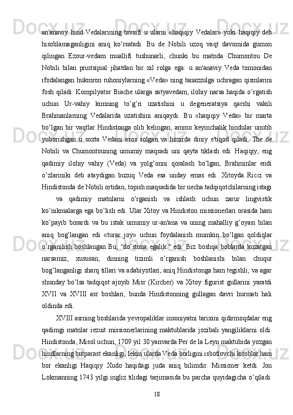 an'anaviy   hind   Vedalarining   tavsifi   u   ularni   «haqiqiy   Vedalar»   yoki   haqiqiy   deb
hisoblamaganligini   aniq   ko’rsatadi.   Bu   de   Nobili   uzoq   vaqt   davomida   gumon
qilingan   Ezour-vedam   muallifi   tushunarli,   chunki   bu   matnda   Chumontou   De
Nobili   bilan   printsipial   jihatdan   bir   xil   rolga   ega:   u   an'anaviy   Veda   tomonidan
ifodalangan hukmron ruhoniylarning «Veda» ning tanazzulga uchragan qismlarini
fosh qiladi. Kompilyator  Biache ularga satyavedam,  ilohiy narsa haqida o’rgatish
uchun   Ur-vahiy   kimning   to’g’ri   uzatishini   u   degeneratsiya   qarshi   vakili
Brahmanlarning   Vedalarida   uzatishini   aniqaydi.   Bu   «haqiqiy   Veda»   bir   marta
bo’lgan   bir   vaqtlar   Hindistonga   olib   kelingan,   ammo   keyinchalik   hindular   unutib
yuborishgan   u   soxta   Vedani   asos   solgan   va   hozirda   diniy   e'tiqod   qiladi.   The   de
Nobili   va   Chumontouning   umumiy   maqsadi   uni   qayta   tiklash   edi.   Haqiqiy,   eng
qadimiy   ilohiy   vahiy   (Veda)   va   yolg’onni   qoralash   bo’lgan,   Brahminlar   endi
o’zlariniki   deb   ataydigan   buzuq   Veda   esa   unday   emas   edi.   Xitoyda   Ricci   va
Hindistonda de Nobili ortidan, topish maqsadida bir necha tadqiqotchilarning istagi
va   qadimiy   matnlarni   o’rganish   va   ishlash   uchun   zarur   lingvistik
ko’nikmalarga ega bo’lish edi. Ular Xitoy va Hindiston missionerlari orasida ham
ko’payib   borardi   va   bu   istak   umumiy   ur-an'ana   va   uning   mahalliy   g’oyasi   bilan
aniq   bog’langan   edi   «turar   joy»   uchun   foydalanish   mumkin   bo’lgan   qoldiqlar
o’rganilish   boshlangan   Bu,   ''do’stona   egalik.''   edi.   Biz   boshqa   boblarda   kuzatgan
narsamiz,   xususan,   dinning   tizimli   o’rganish   boshlanishi   bilan   chuqur
bog’langanligi sharq tillari va adabiyotlari, aniq Hindistonga ham tegishli; va agar
shunday   bo’lsa   tadqiqot   ajoyib   Misr   (Kircher)   va   Xitoy   figurist   gullarini   yaratdi
XVII   va   XVIII   asr   boshlari,   bunda   Hindistonning   gullagan   davri   hurmati   hali
oldinda edi. 
XVIII asrning boshlarida yevropaliklar insoniyatni tarixini qidirmoqdalar eng
qadimgi   matnlar   iezuit   missionerlarining   maktublarida   jozibali   yangiliklarni   oldi.
Hindistonda, Misol uchun, 1709 yil 30 yanvarda Per de la Leyn maktubida yozgan
hindlarning butparast ekanligi, lekin ularda Veda borligini isbotlovchi kitoblar ham
bor   ekanligi   Haqiqiy   Xudo   haqidagi   juda   aniq   bilimdir.   Missioner   ketdi.   Jon
Lokmanning 1743 yilgi ingliz tilidagi tarjimasida bu parcha quyidagicha o’qiladi:
18 