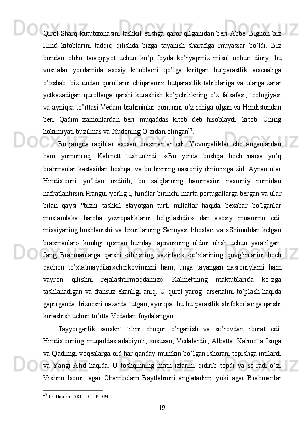 Qirol Sharq kutubxonasini tashkil etishga qaror qilganidan beri Abbe' Bignon biz
Hind   kitoblarini   tadqiq   qilishda   bizga   tayanish   sharafiga   muyassar   bo’ldi.   Biz
bundan   oldin   taraqqiyot   uchun   ko’p   foyda   ko’ryapmiz   misol   uchun   diniy,   bu
vositalar   yordamida   asosiy   kitoblarni   qo’lga   kiritgan   butparastlik   arsenaliga
o’xshab,   biz   undan   qurollarni   chiqaramiz   butparastlik   tabiblariga   va   ularga   zarar
yetkazadigan   qurollarga   qarshi   kurashish   ko’pchilikning   o’z   falsafasi,   teologiyasi
va ayniqsa to’rttasi Vedam brahminlar qonunini o’z ichiga olgan va Hindistondan
beri   Qadim   zamonlardan   beri   muqaddas   kitob   deb   hisoblaydi:   kitob.   Uning
hokimiyati buzilmas va Xudoning O’zidan olingan 17
.
Bu   jangda   raqiblar   asosan   braxmanlar   edi.   Yevropaliklar   chetlanganlardan
ham   yomonroq.   Kalmett   tushuntirdi:   «Bu   yerda   boshqa   hech   narsa   yo’q
brahmanlar  kastasidan  boshqa, va bu bizning nasroniy  dinimizga  zid. Aynan ular
Hindistonni   yo’ldan   ozdirib,   bu   xalqlarning   hammasini   nasroniy   nomidan
nafratlantirsin Prangui yorlig’i, hindlar birinchi marta portugallarga bergan va ular
bilan   qaysi   ''bizni   tashkil   etayotgan   turli   millatlar   haqida   bexabar   bo’lganlar
mustamlaka   barcha   yevropaliklarni   belgilashdir»   dan   asosiy   muammo   edi.
missiyaning boshlanishi va Iezuitlarning Sannyasi liboslari va «Shimoldan kelgan
braxmanlar»   kimligi   qisman   bunday   tajovuzning   oldini   olish   uchun   yaratilgan.
Jang   Brahmanlarga   qarshi   «iblisning   vazirlari»   «o’zlarining   quvg’inlarini   hech
qachon   to’xtatmaydilar»cherkovimizni   ham,   unga   tayangan   nasroniylarni   ham
vayron   qilishni   rejalashtirmoqdamiz»   Kalmettning   maktublarida   ko’zga
tashlanadigan   va   fransuz   ekanligi   aniq.   U   qurol-yarog’   arsenalini   to’plash   haqida
gapirganda, biznesni nazarda tutgan, ayniqsa, bu butparastlik shifokorlariga qarshi
kurashish uchun to’rtta Vedadan foydalangan.
Tayyorgarlik   sanskrit   tilini   chuqur   o’rganish   va   so’rovdan   iborat   edi.
Hindistonning   muqaddas   adabiyoti,   xususan,   Vedalardir,   Albatta.   Kalmetta   Isoga
va Qadimgi voqealarga oid har qanday mumkin bo’lgan ishorani topishga intilardi
va   Yangi   Ahd   haqida.   U   toshqinning   matn   izlarini   qidirib   topdi   va   so’radi   o’zi
Vishnu   Isomi,   agar   Chambelam   Baytlahmni   anglatadimi   yoki   agar   Brahmanlar
17
 Le Gobien 1781: 13. – P. 394
19 