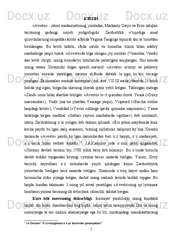 KIRISH
«Avesto» - jahon madaniyatining, jumladan, Markaziy Osiyo va Eron xalqlari
tarixining   qadimgi   noyob   yodgorligidir.   Zardushtlik   e’tiqodiga   amal
qiluvchilarning muqaddas kitobi sifatida Yagona Tangriga topinish shu ta’limotdan
boshlangan.   Bu   kitob   tarkibi,   ifoda   uslubi   va   timsollar   tizimi   bilan   adabiy
manbalarga yaqin turadi. «Avesto»da tilga olingan joy nomlari (Varaxsha, Vaxsh)
dan   kelib   chiqib,   uning   Amudaryo   sohillarida   yaratilgani   aniqlangan.   Shu   asosda
uning   vatani   Xorazmdir   degan   qarash   mavjud.   «Avesto»   oromiy   va   pahlaviy
yozuvlari   asosida   yaratilgan   maxsus   alifboda   datslab   to`qqiz   ho`kiz   terisiga
yozilgan. Ilk nusxalari asosida sosoniylar (mil. avv. VII-III asrlar) davrida 21 kitob
holida   yig`ilgan,   bizgacha   ularning   chorak   qismi   yetib   kelgan.   Tiklangan   matnga
«Zand» nomi bilan sharhlar bitilgan. «Avesto» to`rt qismdan iborat: Yasna («Diniy
marosimlar»),   Yasht   (ma’no   jihatdan   Yasnaga   yaqin),   Visparad   («Barcha   ilohlar
haqidagi kitob»), Vendidad («Yovuz ruhlarga qarshi qonunlar majmuasi»). Yasna
tarkibiga   kirgan   madhlar   «Gatlar»   (ayrim   manbalarda   «gohlar»)   deb   nomlanib,
ularni  Zardushtning o`zi yozgan deb taxmin qilinadi. «Biz jahon maydonida kuni
kecha   paydo   bo`lgan   xalq   emasmiz,   bizning   millatimiz   xalqimiz   ko`hna   Xorazm
zaminida   «Avesto»   paydo   bo`lgan   zamonlardan   beri   o`z   hayoti,   o`z   madaniyati,
o`z   tarixi   bilan   yashab   keladi»   1
.   I.A.Karimov   juda   o`rinli   qayd   qilganidek,
«Xorazm   davlati   tarixini   biz   2700   yillik   tarix   deb   bilamiz».   Bu   o`rinda   birinchi
davlat   tashkil   topgandan   keyingi   «yozma   tarix»   nazarda   tutilgan.   Yunon,   Xitoy
tarixchi   sayyohlari   o`z   xotiralarida   yozib   qoldirgan   keyin   Zardushtiylik
yozuvlarida   berilgan   tarix   nazarda   tutilgan.   Xorazmda   o`troq   hayot   undan   ham
birmuncha   oldin   yuzaga   kelgan,   davlat   uning   mahsuli   tarzida   tashkil   topgan.   Bu
haqda   bundan   tahminan   3   ming   yil   avval   yaratilgan   «Avesto»ning   qo`lyozmasi
binobarin yozma tarixning ilk debochasi ishonchli dalolat bergan.  
Kurs   ishi   m avzuning   dolzarbligi.   Insoniyat   yaralibdiki   uning   kundalik
hayoti   din   bilan   chambarchas   bog’liqdir.   Jahon   tarixi   taraqqiyotida   Din   va   uning
insoniyatga   ta’siri   muhim   ahamaiyatga   ega   bo’lib,   mintaqadagi   mamlakatlarning
1
 I.A.Karimov  “ O`z kelajagimizni o`z qo`limiz bilan qurmoqdamiz ”.
2 