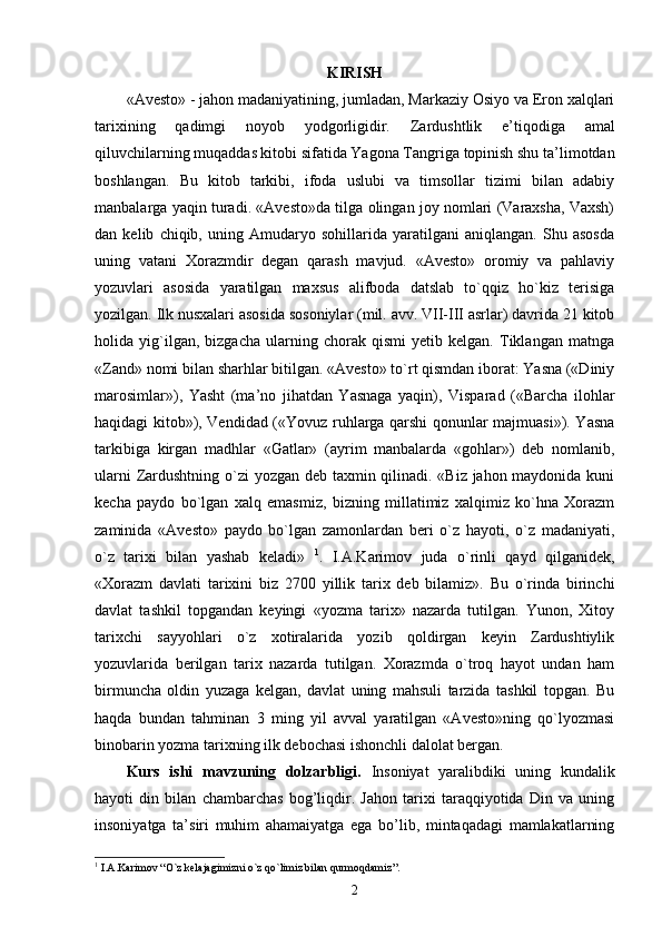 KIRISH
«Avesto» - jahon madaniyatining, jumladan, Markaziy Osiyo va Eron xalqlari
tarixining   qadimgi   noyob   yodgorligidir.   Zardushtlik   e’tiqodiga   amal
qiluvchilarning muqaddas kitobi sifatida Yagona Tangriga topinish shu ta’limotdan
boshlangan.   Bu   kitob   tarkibi,   ifoda   uslubi   va   timsollar   tizimi   bilan   adabiy
manbalarga yaqin turadi. «Avesto»da tilga olingan joy nomlari (Varaxsha, Vaxsh)
dan   kelib   chiqib,   uning   Amudaryo   sohillarida   yaratilgani   aniqlangan.   Shu   asosda
uning   vatani   Xorazmdir   degan   qarash   mavjud.   «Avesto»   oromiy   va   pahlaviy
yozuvlari   asosida   yaratilgan   maxsus   alifboda   datslab   to`qqiz   ho`kiz   terisiga
yozilgan. Ilk nusxalari asosida sosoniylar (mil. avv. VII-III asrlar) davrida 21 kitob
holida   yig`ilgan,   bizgacha   ularning   chorak   qismi   yetib   kelgan.   Tiklangan   matnga
«Zand» nomi bilan sharhlar bitilgan. «Avesto» to`rt qismdan iborat: Yasna («Diniy
marosimlar»),   Yasht   (ma’no   jihatdan   Yasnaga   yaqin),   Visparad   («Barcha   ilohlar
haqidagi kitob»), Vendidad («Yovuz ruhlarga qarshi qonunlar majmuasi»). Yasna
tarkibiga   kirgan   madhlar   «Gatlar»   (ayrim   manbalarda   «gohlar»)   deb   nomlanib,
ularni  Zardushtning o`zi yozgan deb taxmin qilinadi. «Biz jahon maydonida kuni
kecha   paydo   bo`lgan   xalq   emasmiz,   bizning   millatimiz   xalqimiz   ko`hna   Xorazm
zaminida   «Avesto»   paydo   bo`lgan   zamonlardan   beri   o`z   hayoti,   o`z   madaniyati,
o`z   tarixi   bilan   yashab   keladi»   1
.   I.A.Karimov   juda   o`rinli   qayd   qilganidek,
«Xorazm   davlati   tarixini   biz   2700   yillik   tarix   deb   bilamiz».   Bu   o`rinda   birinchi
davlat   tashkil   topgandan   keyingi   «yozma   tarix»   nazarda   tutilgan.   Yunon,   Xitoy
tarixchi   sayyohlari   o`z   xotiralarida   yozib   qoldirgan   keyin   Zardushtiylik
yozuvlarida   berilgan   tarix   nazarda   tutilgan.   Xorazmda   o`troq   hayot   undan   ham
birmuncha   oldin   yuzaga   kelgan,   davlat   uning   mahsuli   tarzida   tashkil   topgan.   Bu
haqda   bundan   tahminan   3   ming   yil   avval   yaratilgan   «Avesto»ning   qo`lyozmasi
binobarin yozma tarixning ilk debochasi ishonchli dalolat bergan.  
Kurs   ishi   m avzuning   dolzarbligi.   Insoniyat   yaralibdiki   uning   kundalik
hayoti   din   bilan   chambarchas   bog’liqdir.   Jahon   tarixi   taraqqiyotida   Din   va   uning
insoniyatga   ta’siri   muhim   ahamaiyatga   ega   bo’lib,   mintaqadagi   mamlakatlarning
1
 I.A.Karimov  “ O`z kelajagimizni o`z qo`limiz bilan qurmoqdamiz ”.
2