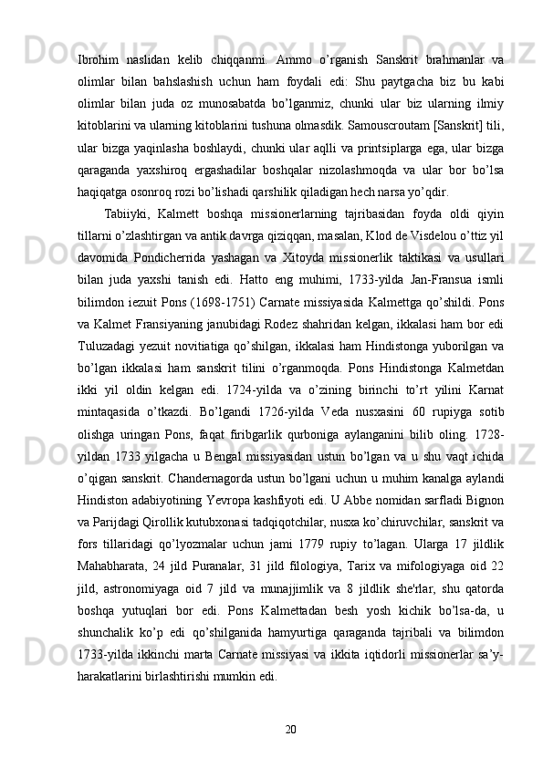 Ibrohim   naslidan   kelib   chiqqanmi.   Ammo   o’rganish   Sanskrit   brahmanlar   va
olimlar   bilan   bahslashish   uchun   ham   foydali   edi:   Shu   paytgacha   biz   bu   kabi
olimlar   bilan   juda   oz   munosabatda   bo’lganmiz,   chunki   ular   biz   ularning   ilmiy
kitoblarini va ularning kitoblarini tushuna olmasdik. Samouscroutam [Sanskrit] tili,
ular  bizga  yaqinlasha  boshlaydi, chunki  ular  aqlli  va printsiplarga  ega, ular  bizga
qaraganda   yaxshiroq   ergashadilar   boshqalar   nizolashmoqda   va   ular   bor   bo’lsa
haqiqatga osonroq rozi bo’lishadi qarshilik qiladigan hech narsa yo’qdir.
Tabiiyki,   Kalmett   boshqa   missionerlarning   tajribasidan   foyda   oldi   qiyin
tillarni o’zlashtirgan va antik davrga qiziqqan, masalan, Klod de Visdelou o’ttiz yil
davomida   Pondicherrida   yashagan   va   Xitoyda   missionerlik   taktikasi   va   usullari
bilan   juda   yaxshi   tanish   edi.   Hatto   eng   muhimi,   1733-yilda   Jan-Fransua   ismli
bilimdon   iezuit   Pons   (1698-1751)   Carnate   missiyasida   Kalmettga   qo’shildi.   Pons
va Kalmet Fransiyaning janubidagi Rodez shahridan kelgan, ikkalasi ham bor edi
Tuluzadagi  yezuit novitiatiga qo’shilgan, ikkalasi ham Hindistonga yuborilgan va
bo’lgan   ikkalasi   ham   sanskrit   tilini   o’rganmoqda.   Pons   Hindistonga   Kalmetdan
ikki   yil   oldin   kelgan   edi.   1724-yilda   va   o’zining   birinchi   to’rt   yilini   Karnat
mintaqasida   o’tkazdi.   Bo’lgandi   1726-yilda   Veda   nusxasini   60   rupiyga   sotib
olishga   uringan   Pons,   faqat   firibgarlik   qurboniga   aylanganini   bilib   oling.   1728-
yildan   1733   yilgacha   u   Bengal   missiyasidan   ustun   bo’lgan   va   u   shu   vaqt   ichida
o’qigan sanskrit. Chandernagorda ustun bo’lgani uchun u muhim kanalga aylandi
Hindiston adabiyotining Yevropa kashfiyoti edi. U Abbe nomidan sarfladi Bignon
va Parijdagi Qirollik kutubxonasi tadqiqotchilar, nusxa ko’chiruvchilar, sanskrit va
fors   tillaridagi   qo’lyozmalar   uchun   jami   1779   rupiy   to’lagan.   Ularga   17   jildlik
Mahabharata,   24   jild   Puranalar,   31   jild   filologiya,   Tarix   va   mifologiyaga   oid   22
jild,   astronomiyaga   oid   7   jild   va   munajjimlik   va   8   jildlik   she'rlar,   shu   qatorda
boshqa   yutuqlari   bor   edi.   Pons   Kalmettadan   besh   yosh   kichik   bo’lsa-da,   u
shunchalik   ko’p   edi   qo’shilganida   hamyurtiga   qaraganda   tajribali   va   bilimdon
1733-yilda   ikkinchi   marta   Carnate   missiyasi   va   ikkita   iqtidorli   missionerlar   sa’y-
harakatlarini birlashtirishi mumkin edi.
20 