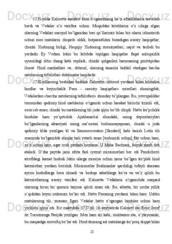 1735-yilda Kalmetta sanskrit tilini o’rganishning ba’zi afzalliklarini tasvirlab
berdi   va   Vedalar   o’z   vazifasi   uchun:   Muqaddas   kitoblarini   o’z   ichiga   olgan
ularning Vedalari  mavjud bo’lganidan beri qo’llarimiz bilan biz ularni ishontirish
uchun   mos   matnlarni   chiqarib   oldik,   butparastlikni   buzadigan   asosiy   haqiqatlar;
chunki   Xudoning   birligi,   Haqiqiy   Xudoning   xususiyatlari,   najot   va   tanbeh   bu
yerdadir   Ey   Vedam   lekin   bu   kitobda   topilgan   haqiqatlar   faqat   axloqsizlik
uyumidagi   oltin   chang   kabi   sepiladi,   chunki   qolganlari   hammaning   printsipidan
iborat.   Hind   mazhablari   va,   ehtimol,   ularning   tanasini   tashkil   etadigan   barcha
xatolarning tafsilotlari doktrinalar haqidadir.
1730-yillarning  boshidan  boshlab   Calmette-  ehtimol   yordami   bilan   bilimdon
hindlar   va   keyinchalik   Pons   -   «asosiy   haqiqatlar»   misollari   shuningdek,
Vedalardan «barcha xatolarning tafsilotlari» shunday to’plangan. Bu, yevropaliklar
tomonidan   qadimiy   hind   matnlarini   o’rganish   uchun   harakat   birinchi   tizimli   edi,
oson ish emas, chunki bu matnlarning tili juda qiyin bo’lib chiqdi. Hatto ko’pchilik
hindular   ham   yo’qotishdi.   Ajablanarlisi   shundaki,   uning   depozitariylari
bo’lganlarning   aksariyati   uning   ma’nosini   tushunmayapman,   chunki   u   juda
qadimiy   tilda   yozilgan   til   va   Samouscroutam   [Sanskrit]   kabi   tanish   Lotin   tili
oramizda bo’lganidek olimlar hali yetarli emas [tushunish uchun] fikr uchun ham,
so’z   uchun  ham,   agar   izoh   yordam   bermasa.   U   Maha   Bachiam,   buyuk   sharh  deb
ataladi.   O’sha   paytda   jami   oltita   faol   iyezuit   missionerlari   bor   edi   Pondicherri
atrofidagi   karnat   hududi   lekin   ularga   missiya   uchun   zarur   bo’lgan   ko’plab   hind
katexistlari   yordam   berishdi.   Missionerlar   Brahmanlar   qarshiligi   tufayli   shaxsan
ayrim   hududlarga   bora   olmadi   va   boshqa   sabablarga   ko’ra   va   va’z   qilish   bu
katexistlarning   asosiy   vazifasi   edi.   Kalmetta   Vedalarni   o’rganishda   maqsad
ularning   biron   bir   qismini   tarjima   qilish   emas   edi.   Bu,   albatta,   bir   necha   yillik
o’qishdan   keyin   imkonsiz   bo’lar   edi.   Hatto   Ponsning   yordami   bilan   ham.   Ushbu
matnlarning   tili,   xususan   Ilgari   Vedalar   hatto   o’rgangan   hindular   uchun   ham
yorilishi   qiyin   edi.   Bir   maktubda   1737-yil   16-sentyabrda   Kalmett   ota   Rene   Jozef
de Turneminga Parijda yozilgan:   Men  ham   siz  kabi, muhtaram  ota,  o’ylaymanki,
bu maqsadga muvofiq bo’lar edi. Hind dinining asl matnlariga ko’proq diqqat bilan
21 