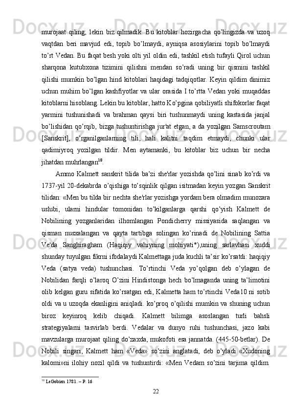 murojaat   qiling;   lekin   biz   qilmadik.   Bu   kitoblar   hozirgacha   qo’lingizda   va   uzoq
vaqtdan   beri   mavjud   edi,   topib   bo’lmaydi,   ayniqsa   asosiylarini   topib   bo’lmaydi
to’rt Vedan. Bu faqat besh yoki olti yil oldin edi, tashkil etish tufayli Qirol uchun
sharqona   kutubxona   tizimini   qilishni   mendan   so’radi   uning   bir   qismini   tashkil
qilishi   mumkin  bo’lgan  hind  kitoblari   haqidagi   tadqiqotlar.  Keyin   qildim  dinimiz
uchun muhim bo’lgan kashfiyotlar va ular orasida I to’rtta Vedan yoki muqaddas
kitoblarni hisoblang. Lekin bu kitoblar, hatto Ko’pgina qobiliyatli shifokorlar faqat
yarmini   tushunishadi   va   brahman   qaysi   biri   tushunmaydi   uning   kastasida   janjal
bo’lishidan  qo’rqib,  bizga  tushuntirishga   jur'at   etgan,  a da  yozilgan  Samscroutam
[Sanskrit],   o’rganilganlarning   tili,   hali   kalitni   taqdim   etmaydi,   chunki   ular
qadimiyroq   yozilgan   tildir.   Men   aytamanki,   bu   kitoblar   biz   uchun   bir   necha
jihatdan muhrlangan 18
. 
Ammo  Kalmett   sanskrit  tilida  ba’zi  she'rlar  yozishda   qo’lini  sinab   ko’rdi   va
1737-yil 20-dekabrda o’qishiga to’sqinlik qilgan isitmadan keyin yozgan Sanskrit
tilidan: «Men bu tilda bir nechta she'rlar yozishga yordam bera olmadim munozara
uslubi,   ularni   hindular   tomonidan   to’kilganlarga   qarshi   qo’yish   Kalmett   de
Nobilining   yozganlaridan   ilhomlangan   Pondicherry   missiyasida   saqlangan   va
qisman   nusxalangan   va   qayta   tartibga   solingan   ko’rinadi   de   Nobilining   Sattia
Ve'da   Sanghiragham   (Haqiqiy   vahiyning   mohiyati*),uning   sarlavhasi   xuddi
shunday tuyulgan fikrni ifodalaydi Kalmettaga juda kuchli ta’sir ko’rsatdi: haqiqiy
Veda   (satya   veda)   tushunchasi.   To’rtinchi   Veda   yo’qolgan   deb   o’ylagan   de
Nobilidan   farqli   o’laroq   O’zini   Hindistonga   hech   bo’lmaganda   uning   ta’limotini
olib kelgan guru sifatida ko’rsatgan edi, Kalmetta ham to’rtinchi Veda10 ni  sotib
oldi va u uzoqda ekanligini aniqladi. ko’proq o’qilishi mumkin va shuning uchun
biroz   keyinroq   kelib   chiqadi.   Kalmett   bilimga   asoslangan   turli   bahsli
strategiyalarni   tasvirlab   berdi.   Vedalar   va   dunyo   ruhi   tushunchasi,   jazo   kabi
mavzularga murojaat   qiling  do’zaxda,  mukofoti  esa   jannatda. (445-50-betlar).  De
Nobili   singari,   Kalmett   ham   «Veda»   so’zini   anglatadi,   deb   o’yladi   «Xudoning
kalomi»ni   ilohiy   nozil   qildi   va   tushuntirdi:   «Men   Vedam   so’zini   tarjima   qildim.
18
  LeGobien 1781.  – P.  16
22 