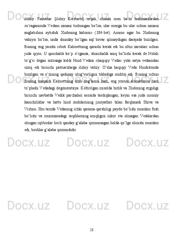 ilohiy   Yozuvlar   [ilohiy   Ecritures]   orqali,   chunki   men   ba’zi   brahmanlardan
so’raganimda  Vedam  nimani  tushungan  bo’lsa,  ular  menga  bu ular  uchun  nimani
anglatishini   aytishdi   Xudoning   kalomi»   (384-bet).   Ammo   agar   bu   Xudoning
vahiysi   bo’lsa,   unda   shunday   bo’lgan   aql   bovar   qilmaydigan   darajada   buzilgan.
Buning   eng   yaxshi   isboti   Kalmettning   qarashi   kerak   edi   bu   oltin   zarralari   uchun
juda   qiyin.   U   qanchalik   ko’p   o’rgansa,   shunchalik   aniq   bo’lishi   kerak   de   Nobili
to’g’ri   degan   xulosaga   keldi   Hind   Vedasi   «haqiqiy   Veda»   yoki   satya   vedamdan
uzoq   edi   birinchi   patriarxlarga   ilohiy   vahiy.   O’sha   haqiqiy   Veda   Hindistonda
buzilgan   va   o’zining   qadimiy   ulug’vorligini   tiklashga   muhtoj   edi.   Buning   uchun
Buning   maqsadi   Kalmettning   oltin   dog’larini   ham,   eng   yomon   alomatlarini   ham
to’plashi Vedadagi degeneratsiya. Keltirilgan misolda birlik va Xudoning ezguligi
birinchi   navbatda   Vedik   parchalari   asosida   tasdiqlangan,   keyin   esa   juda   insoniy
kamchiliklar   va   hatto   hind   xudolarining   jinoyatlari   bilan   farqlanadi   Shiva   va
Vishnu. Shu tarzda Vedaning ichki qarama-qarshiligi paydo bo’lishi mumkin fosh
bo’lishi   va   munozaradagi   raqiblarning   aniqligini   inkor   eta   olmagan   Vedalardan
olingan iqtiboslar hech qanday g’alaba qozonmagan holda qo’lga olinishi mumkin
edi, boshlar g’alaba qozonishdir.
23 