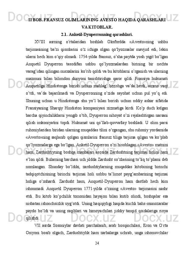 II BOB. FRANSUZ OLIMLARINING AVESTO HAQIDA QARASHLARI
VA KITOBLAR.
2.1. Anketil-Dyuperronning qarashlari.
XVIII   asrning   o rtalaridan   boshlab   Oksfordda   «Avesto»ning   ushbuʻ
tarjimasining   ba zi   qismlarini   o z   ichiga   olgan   qo lyozmalar   mavjud   edi,   lekin	
ʼ ʻ ʻ
ularni hech kim o qiy olmadi. 1754-yilda fransuz, o’sha paytda yosh yigit bo’lgan
ʻ
Anquetil   Dyuperron   tasodifan   ushbu   qo’lyozmalardan   birining   bir   nechta
varag’idan qilingan nusxalarini ko’rib qoldi va bu kitoblarni o’rganish va ularning
mazmuni   bilan   bilimdon   dunyoni   tanishtirishga   qaror   qildi.   Fransiya   hukumati
Anquetilga   Hindistonga   borish   uchun   mablag’   berishga   va’da   berdi,   ammo   vaqt
o’tdi,   va’da   bajarilmadi   va   Dyuperronning   o’zida   sayohat   uchun   pul   yo’q   edi.
Shuning   uchun   u   Hindistonga   shu   yo’l   bilan   borish   uchun   oddiy   askar   sifatida
Fransiyaning   Sharqiy   Hindiston   kompaniyasi   xizmatiga   kirdi.   Ko’p   duch   kelgan
barcha qiyinchiliklarni yengib o’tib, Dyuperron nihoyat o’zi rejalashtirgan narsani
qilish   imkoniyatini   topdi.   Hukumat   uni   qo’llab-quvvatlay   boshladi.   U   olim   parsi
ruhoniylaridan biridan ularning muqaddas tilini o rgangan, shu ruhoniy yordamida	
ʻ
«Avesto»ning   saqlanib   qolgan   qismlarini   fransuz   tiliga   tarjima   qilgan   va   ko plab	
ʻ
qo lyozmalarga ega bo lgan. Anketil-Dyuperron o’zi hisoblagan «Avesto» matnini	
ʻ ʻ
ham,   Zardushtiyning   boshqa   manbalari   asosida   Zardushtning   tarjimai   holini   ham
e’lon qildi. Bularning barchasi uch jildda Zardusht so’zlarining to’liq to’plami deb
nomlangan.   Shunday   bo’ldiki,   zardushtiylarning   muqaddas   kitobining   birinchi
tadqiqotchisining   birinchi   tarjimai   holi   ushbu   ta’limot   payg’ambarining   tarjimai
holiga   o’xshardi.   Zardusht   ham,   Anquetil-Dyuperron   ham   dastlab   hech   kim
ishonmadi.   Anquetil   Dyuperron   1771-yilda   o’zining   «Avesto»   tarjimasini   nashr
etdi.   Bu   kitob   ko’pchilik   tomonidan   hayajon   bilan   kutib   olindi,   boshqalar   esa
nisbatan ishonchsizlik uyg’otdi. Uning haqiqiyligi haqida kuchli bahs-munozaralar
paydo   bo’ldi   va   uning   raqiblari   va   himoyachilari   jiddiy   tanqid   qoidalariga   rioya
qilishdi. 
VII   asrda   Sosoniylar   davlati   parchalanib,   arab   bosqinchilari,   Eron   va   O`rta
Osiyoni   bosib   olgach,   Zardushtiylik   ham   zarbalarga   uchrab,   unga   ishonuvchilar
24 