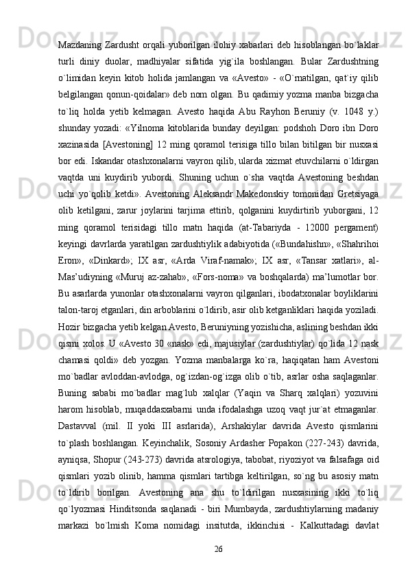 Mazdaning   Zardusht   orqali   yuborilgan   ilohiy   xabarlari   deb   hisoblangan   bo`laklar
turli   diniy   duolar,   madhiyalar   sifatida   yig`ila   boshlangan.   Bular   Zardushtning
o`limidan   keyin   kitob   holida   jamlangan   va   «Avesto»   -   «O`rnatilgan,   qat`iy   qilib
belgilangan qonun-qoidalar» deb nom  olgan. Bu qadimiy yozma manba bizgacha
to`liq   holda   yetib   kelmagan.   Avesto   haqida   Abu   Rayhon   Beruniy   (v.   1048   y.)
shunday   yozadi:   «Yilnoma   kitoblarida   bunday   deyilgan:   podshoh   Doro   ibn   Doro
xazinasida   [Avestoning]   12   ming   qoramol   terisiga   tillo   bilan   bitilgan   bir   nusxasi
bor edi. Iskandar otashxonalarni vayron qilib, ularda xizmat etuvchilarni o`ldirgan
vaqtda   uni   kuydirib   yubordi.   Shuning   uchun   o`sha   vaqtda   Avestoning   beshdan
uchi   yo`qolib   ketdi».   Avestoning   Aleksandr   Makedonskiy   tomonidan   Gretsiyaga
olib   ketilgani,   zarur   joylarini   tarjima   ettirib,   qolganini   kuydirtirib   yuborgani,   12
ming   qoramol   terisidagi   tillo   matn   haqida   (at-Tabariyda   -   12000   pergament)
keyingi davrlarda yaratilgan zardushtiylik adabiyotida («Bundahishn», «Shahrihoi
Eron»,   «Dinkard»;   IX   asr,   «Arda   Viraf-namak»;   IX   asr,   «Tansar   xatlari»,   al-
Mas’udiyning   «Muruj   az-zahab»,   «Fors-noma»  va   boshqalarda)   ma’lumotlar   bor.
Bu asarlarda yunonlar otashxonalarni vayron qilganlari, ibodatxonalar boyliklarini
talon-taroj etganlari, din arboblarini o`ldirib, asir olib ketganliklari haqida yoziladi.
Hozir bizgacha yetib kelgan Avesto, Beruniyning yozishicha, aslining beshdan ikki
qismi xolos. U «Avesto 30 «nask» edi, majusiylar (zardushtiylar) qo`lida 12 nask
chamasi   qoldi»   deb   yozgan.   Yozma   manbalarga   ko`ra,   haqiqatan   ham   Avestoni
mo`badlar  avloddan-avlodga,  og`izdan-og`izga  olib  o`tib,  asrlar   osha  saqlaganlar.
Buning   sababi   mo`badlar   mag`lub   xalqlar   (Yaqin   va   Sharq   xalqlari)   yozuvini
harom   hisoblab,   muqaddasxabarni   unda   ifodalashga   uzoq   vaqt   jur`at   etmaganlar.
Dastavval   (mil.   II   yoki   III   asrlarida),   Arshakiylar   davrida   Avesto   qismlarini
to`plash   boshlangan.   Keyinchalik,   Sosoniy   Ardasher   Popakon   (227-243)   davrida,
ayniqsa, Shopur (243-273) davrida atsrologiya, tabobat, riyoziyot va falsafaga oid
qismlari   yozib   olinib,   hamma   qismlari   tartibga   keltirilgan,   so`ng   bu   asosiy   matn
to`ldirib   borilgan.   Avestoning   ana   shu   to`ldirilgan   nusxasining   ikki   to`liq
qo`lyozmasi   Hinditsonda   saqlanadi   -   biri   Mumbayda,   zardushtiylarning   madaniy
markazi   bo`lmish   Koma   nomidagi   insitutda,   ikkinchisi   -   Kalkuttadagi   davlat
26 