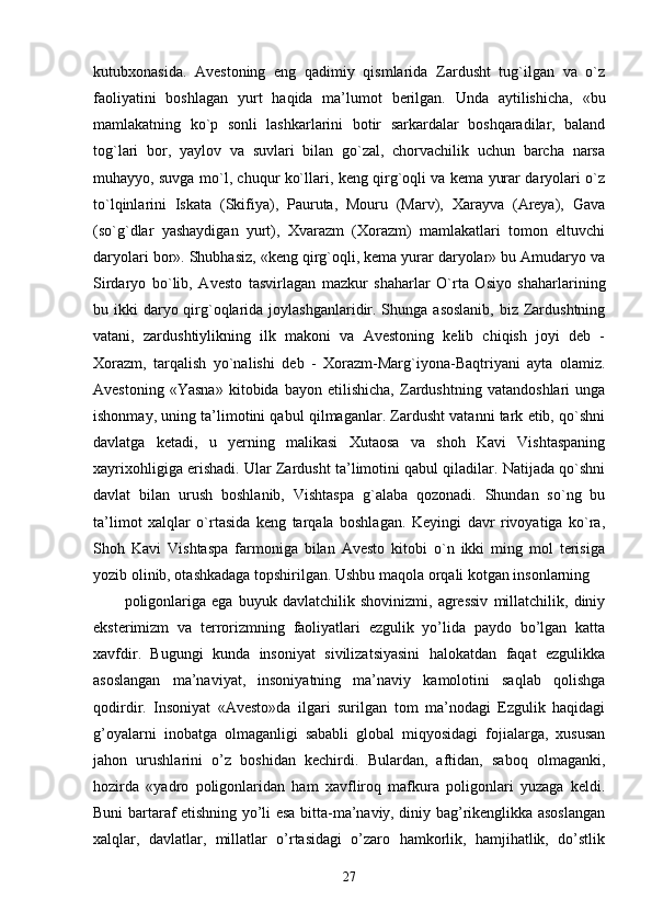 kutubxonasida.   Avestoning   eng   qadimiy   qismlarida   Zardusht   tug`ilgan   va   o`z
faoliyatini   boshlagan   yurt   haqida   ma’lumot   berilgan.   Unda   aytilishicha,   «bu
mamlakatning   ko`p   sonli   lashkarlarini   botir   sarkardalar   boshqaradilar,   baland
tog`lari   bor,   yaylov   va   suvlari   bilan   go`zal,   chorvachilik   uchun   barcha   narsa
muhayyo, suvga mo`l, chuqur ko`llari, keng qirg`oqli va kema yurar daryolari o`z
to`lqinlarini   Iskata   (Skifiya),   Pauruta,   Mouru   (Marv),   Xarayva   (Areya),   Gava
(so`g`dlar   yashaydigan   yurt),   Xvarazm   (Xorazm)   mamlakatlari   tomon   eltuvchi
daryolari bor». Shubhasiz, «keng qirg`oqli, kema yurar daryolar» bu Amudaryo va
Sirdaryo   bo`lib,   Avesto   tasvirlagan   mazkur   shaharlar   O`rta   Osiyo   shaharlarining
bu ikki  daryo qirg`oqlarida joylashganlaridir. Shunga asoslanib,  biz Zardushtning
vatani,   zardushtiylikning   ilk   makoni   va   Avestoning   kelib   chiqish   joyi   deb   -
Xorazm,   tarqalish   yo`nalishi   deb   -   Xorazm-Marg`iyona-Baqtriyani   ayta   olamiz.
Avestoning   «Yasna»   kitobida   bayon   etilishicha,   Zardushtning   vatandoshlari   unga
ishonmay, uning ta’limotini qabul qilmaganlar. Zardusht vatanni tark etib, qo`shni
davlatga   ketadi,   u   yerning   malikasi   Xutaosa   va   shoh   Kavi   Vishtaspaning
xayrixohligiga erishadi. Ular Zardusht ta’limotini qabul qiladilar. Natijada qo`shni
davlat   bilan   urush   boshlanib,   Vishtaspa   g`alaba   qozonadi.   Shundan   so`ng   bu
ta’limot   xalqlar   o`rtasida   keng   tarqala   boshlagan.   Keyingi   davr   rivoyatiga   ko`ra,
Shoh   Kavi   Vishtaspa   farmoniga   bilan   Avesto   kitobi   o`n   ikki   ming   mol   terisiga
yozib olinib, otashkadaga topshirilgan. Ushbu maqola orqali kotgan insonlarning 
poligonlariga   ega   buyuk   davlatchilik   shovinizmi,   agressiv   millatchilik,   diniy
eksterimizm   va   terrorizmning   faoliyatlari   ezgulik   yo’lida   paydo   bo’lgan   katta
xavfdir.   Bugungi   kunda   insoniyat   sivilizatsiyasini   halokatdan   faqat   ezgulikka
asoslangan   ma’naviyat,   insoniyatning   ma’naviy   kamolotini   saqlab   qolishga
qodirdir.   Insoniyat   «Avesto»da   ilgari   surilgan   tom   ma’nodagi   Ezgulik   haqidagi
g’oyalarni   inobatga   olmaganligi   sababli   global   miqyosidagi   fojialarga,   xususan
jahon   urushlarini   o’z   boshidan   kechirdi.   Bulardan,   aftidan,   saboq   olmaganki,
hozirda   «yadro   poligonlaridan   ham   xavfliroq   mafkura   poligonlari   yuzaga   keldi.
Buni bartaraf etishning yo’li esa bitta-ma’naviy, diniy bag’rikenglikka asoslangan
xalqlar,   davlatlar,   millatlar   o’rtasidagi   o’zaro   hamkorlik,   hamjihatlik,   do’stlik
27 