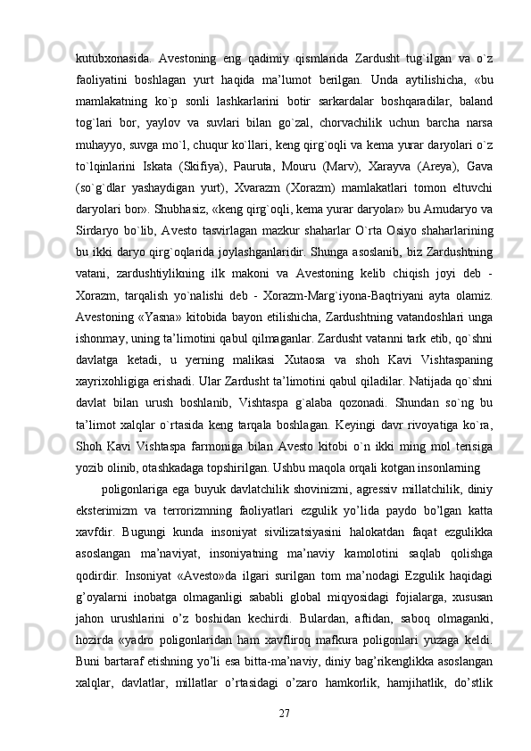 kutubxonasida.   Avestoning   eng   qadimiy   qismlarida   Zardusht   tug`ilgan   va   o`z
faoliyatini   boshlagan   yurt   haqida   ma’lumot   berilgan.   Unda   aytilishicha,   «bu
mamlakatning   ko`p   sonli   lashkarlarini   botir   sarkardalar   boshqaradilar,   baland
tog`lari   bor,   yaylov   va   suvlari   bilan   go`zal,   chorvachilik   uchun   barcha   narsa
muhayyo, suvga mo`l, chuqur ko`llari, keng qirg`oqli va kema yurar daryolari o`z
to`lqinlarini   Iskata   (Skifiya),   Pauruta,   Mouru   (Marv),   Xarayva   (Areya),   Gava
(so`g`dlar   yashaydigan   yurt),   Xvarazm   (Xorazm)   mamlakatlari   tomon   eltuvchi
daryolari bor». Shubhasiz, «keng qirg`oqli, kema yurar daryolar» bu Amudaryo va
Sirdaryo   bo`lib,   Avesto   tasvirlagan   mazkur   shaharlar   O`rta   Osiyo   shaharlarining
bu ikki  daryo qirg`oqlarida joylashganlaridir. Shunga asoslanib,  biz Zardushtning
vatani,   zardushtiylikning   ilk   makoni   va   Avestoning   kelib   chiqish   joyi   deb   -
Xorazm,   tarqalish   yo`nalishi   deb   -   Xorazm-Marg`iyona-Baqtriyani   ayta   olamiz.
Avestoning   «Yasna»   kitobida   bayon   etilishicha,   Zardushtning   vatandoshlari   unga
ishonmay, uning ta’limotini qabul qilmaganlar. Zardusht vatanni tark etib, qo`shni
davlatga   ketadi,   u   yerning   malikasi   Xutaosa   va   shoh   Kavi   Vishtaspaning
xayrixohligiga erishadi. Ular Zardusht ta’limotini qabul qiladilar. Natijada qo`shni
davlat   bilan   urush   boshlanib,   Vishtaspa   g`alaba   qozonadi.   Shundan   so`ng   bu
ta’limot   xalqlar   o`rtasida   keng   tarqala   boshlagan.   Keyingi   davr   rivoyatiga   ko`ra,
Shoh   Kavi   Vishtaspa   farmoniga   bilan   Avesto   kitobi   o`n   ikki   ming   mol   terisiga
yozib olinib, otashkadaga topshirilgan. Ushbu maqola orqali kotgan insonlarning 
poligonlariga   ega   buyuk   davlatchilik   shovinizmi,   agressiv   millatchilik,   diniy
eksterimizm   va   terrorizmning   faoliyatlari   ezgulik   yo’lida   paydo   bo’lgan   katta
xavfdir.   Bugungi   kunda   insoniyat   sivilizatsiyasini   halokatdan   faqat   ezgulikka
asoslangan   ma’naviyat,   insoniyatning   ma’naviy   kamolotini   saqlab   qolishga
qodirdir.   Insoniyat   «Avesto»da   ilgari   surilgan   tom   ma’nodagi   Ezgulik   haqidagi
g’oyalarni   inobatga   olmaganligi   sababli   global   miqyosidagi   fojialarga,   xususan
jahon   urushlarini   o’z   boshidan   kechirdi.   Bulardan,   aftidan,   saboq   olmaganki,
hozirda   «yadro   poligonlaridan   ham   xavfliroq   mafkura   poligonlari   yuzaga   keldi.
Buni bartaraf etishning yo’li esa bitta-ma’naviy, diniy bag’rikenglikka asoslangan
xalqlar,   davlatlar,   millatlar   o’rtasidagi   o’zaro   hamkorlik,   hamjihatlik,   do’stlik
27