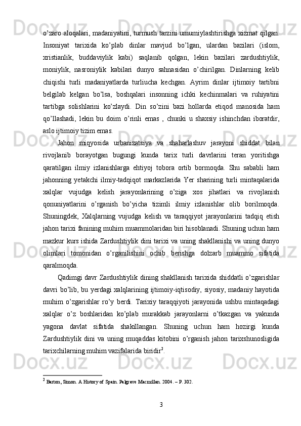 o’zaro aloqalari, madaniyatini, turmush tarzini umumiylashtirishga xizmat qilgan.
Insoniyat   tarixida   ko’plab   dinlar   mavjud   bo’lgan,   ulardan   bazilari   (islom,
xristianlik,   buddaviylik   kabi)   saqlanib   qolgan,   lekin   bazilari   zardushtiylik,
moniylik,   nasroniylik   kabilari   dunyo   sahnasidan   o’chirilgan.   Dinlarning   kelib
chiqishi   turli   madaniyatlarda   turliucha   kechgan.   Ayrim   dinlar   ijtimoiy   tartibni
belgilab   kelgan   bo’lsa,   boshqalari   insonning   ichki   kechinmalari   va   ruhiyatini
tartibga   solishlarini   ko’zlaydi.   Din   so’zini   bazi   hollarda   etiqod   manosida   ham
qo’llashadi,   lekin   bu   doim   o’rinli   emas   ,   chunki   u   shaxsiy   ishinchdan   iboratdir,
aslo ijtimoiy tizim emas. 
Jahon   miqyosida   urbanizatsiya   va   shaharlashuv   jarayoni   shiddat   bilan
rivojlanib   borayotgan   bugungi   kunda   tarix   turli   davrlarini   teran   yoritishga
qaratilgan   ilmiy   izlanishlarga   ehtiyoj   tobora   ortib   bormoqda.   Shu   sababli   ham
jahonning   yetakchi   ilmiy-tadqiqot   markazlarida   Yer   sharining   turli   mintaqalarida
xalqlar   vujudga   kelish   jarayonlarining   o’ziga   xos   jihatlari   va   rivojlanish
qonuniyatlarini   o’rganish   bo’yicha   tizimli   ilmiy   izlanishlar   olib   borilmoqda.
Shuningdek,   Xalqlarning   vujudga   kelish   va   taraqqiyot   jarayonlarini   tadqiq   etish
jahon tarixi fanining muhim muammolaridan biri hisoblanadi. Shuning uchun ham
mazkur kurs ishida Zardushtiylik dini tarixi va uning shakllanishi va uning dunyo
olimlari   tomonidan   o’rganilishini   ochib   berishga   dolzarb   muammo   sifatida
qaralmoqda.
Qadimgi davr Zardushtiylik dining shakllanish tarixida shiddatli o’zgarishlar
davri bo’lib, bu yerdagi xalqlarining ijtimoiy-iqtisodiy, siyosiy, madaniy hayotida
muhim   o’zgarishlar   ro’y   berdi.   Tarixiy   taraqqiyoti   jarayonida   ushbu   mintaqadagi
xalqlar   o’z   boshlaridan   ko’plab   murakkab   jarayonlarni   o’tkazgan   va   yakunda
yagona   davlat   sifatida   shakillangan.   Shuning   uchun   ham   hozirgi   kunda
Zardushtiylik   dini   va   uning   muqaddas   kitobini   o’rganish   jahon   tarixshunosligida
tarixchilarning muhim vazifalarida biridir 2
.
2
  Barton, Simon. A History of Spain. Palgrave Macmillan. 2004. – P. 302.
3 