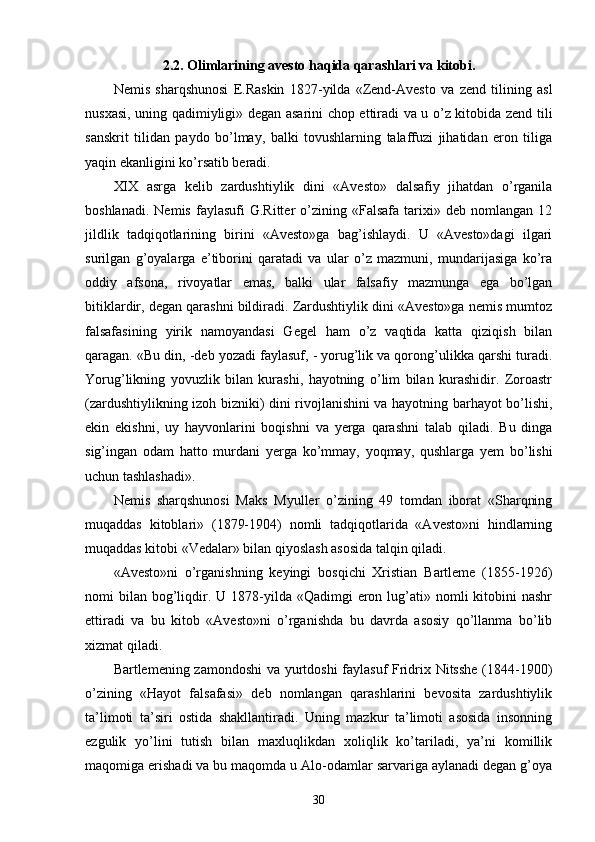 2.2. Olimlarining avesto haqida qarashlari va kitobi.
Nemis   sharqshunosi   E.Raskin   1827-yilda   «Zend-Avesto   va   zend   tilining   asl
nusxasi, uning qadimiyligi» degan asarini chop ettiradi va u o’z kitobida zend tili
sanskrit   tilidan   paydo   bo’lmay,   balki   tovushlarning   talaffuzi   jihatidan   eron   tiliga
yaqin ekanligini ko’rsatib beradi. 
XIX   asrga   kelib   zardushtiylik   dini   «Avesto»   dalsafiy   jihatdan   o’rganila
boshlanadi.   Nemis   faylasufi   G.Ritter   o’zining   «Falsafa   tarixi»   deb  nomlangan   12
jildlik   tadqiqotlarining   birini   «Avesto»ga   bag’ishlaydi.   U   «Avesto»dagi   ilgari
surilgan   g’oyalarga   e’tiborini   qaratadi   va   ular   o’z   mazmuni,   mundarijasiga   ko’ra
oddiy   afsona,   rivoyatlar   emas,   balki   ular   falsafiy   mazmunga   ega   bo’lgan
bitiklardir, degan qarashni bildiradi. Zardushtiylik dini «Avesto»ga nemis mumtoz
falsafasining   yirik   namoyandasi   Gegel   ham   o’z   vaqtida   katta   qiziqish   bilan
qaragan. «Bu din, -deb yozadi faylasuf, - yorug’lik va qorong’ulikka qarshi turadi.
Yorug’likning   yovuzlik   bilan   kurashi,   hayotning   o’lim   bilan   kurashidir.   Zoroastr
(zardushtiylikning izoh bizniki) dini rivojlanishini va hayotning barhayot bo’lishi,
ekin   ekishni,   uy   hayvonlarini   boqishni   va   yerga   qarashni   talab   qiladi.   Bu   dinga
sig’ingan   odam   hatto   murdani   yerga   ko’mmay,   yoqmay,   qushlarga   yem   bo’lishi
uchun tashlashadi».
Nemis   sharqshunosi   Maks   Myuller   o’zining   49   tomdan   iborat   «Sharqning
muqaddas   kitoblari»   (1879-1904)   nomli   tadqiqotlarida   «Avesto»ni   hindlarning
muqaddas kitobi «Vedalar» bilan qiyoslash asosida talqin qiladi.
«Avesto»ni   o’rganishning   keyingi   bosqichi   Xristian   Bartleme   (1855-1926)
nomi  bilan  bog’liqdir. U  1878-yilda  «Qadimgi  eron lug’ati» nomli   kitobini   nashr
ettiradi   va   bu   kitob   «Avesto»ni   o’rganishda   bu   davrda   asosiy   qo’llanma   bo’lib
xizmat qiladi. 
Bartlemening zamondoshi  va yurtdoshi faylasuf  Fridrix Nitsshe  (1844-1900)
o’zining   «Hayot   falsafasi»   deb   nomlangan   qarashlarini   bevosita   zardushtiylik
ta’limoti   ta’siri   ostida   shakllantiradi.   Uning   mazkur   ta’limoti   asosida   insonning
ezgulik   yo’lini   tutish   bilan   maxluqlikdan   xoliqlik   ko’tariladi,   ya’ni   komillik
maqomiga erishadi va bu maqomda u Alo-odamlar sarvariga aylanadi degan g’oya
30 