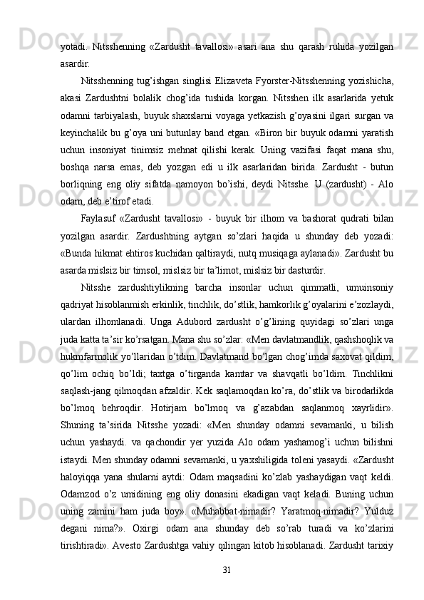 yotadi.   Nitsshenning   «Zardusht   tavallosi»   asari   ana   shu   qarash   ruhida   yozilgan
asardir.
Nitsshenning   tug’ishgan   singlisi   Elizaveta   Fyorster-Nitsshenning   yozishicha,
akasi   Zardushtni   bolalik   chog’ida   tushida   korgan.   Nitsshen   ilk   asarlarida   yetuk
odamni tarbiyalash,  buyuk shaxslarni  voyaga yetkazish  g’oyasini  ilgari surgan va
keyinchalik bu g’oya uni butunlay band etgan. «Biron bir buyuk odamni yaratish
uchun   insoniyat   tinimsiz   mehnat   qilishi   kerak.   Uning   vazifasi   faqat   mana   shu,
boshqa   narsa   emas,   deb   yozgan   edi   u   ilk   asarlaridan   birida.   Zardusht   -   butun
borliqning   eng   oliy   sifatda   namoyon   bo’ishi,   deydi   Nitsshe.   U   (zardusht)   -   Alo
odam, deb e’tirof etadi.
Faylasuf   «Zardusht   tavallosi»   -   buyuk   bir   ilhom   va   bashorat   qudrati   bilan
yozilgan   asardir.   Zardushtning   aytgan   so’zlari   haqida   u   shunday   deb   yozadi:
«Bunda hikmat ehtiros kuchidan qaltiraydi, nutq musiqaga aylanadi». Zardusht bu
asarda mislsiz bir timsol, mislsiz bir ta’limot, mislsiz bir dasturdir.
Nitsshe   zardushtiylikning   barcha   insonlar   uchun   qimmatli,   umuinsoniy
qadriyat hisoblanmish erkinlik, tinchlik, do’stlik, hamkorlik g’oyalarini e’zozlaydi,
ulardan   ilhomlanadi.   Unga   Adubord   zardusht   o’g’lining   quyidagi   so’zlari   unga
juda katta ta’sir ko’rsatgan. Mana shu so’zlar: «Men davlatmandlik, qashshoqlik va
hukmfarmolik yo’llaridan o’tdim. Davlatmand bo’lgan chog’imda saxovat qildim,
qo’lim   ochiq   bo’ldi;   taxtga   o’tirganda   kamtar   va   shavqatli   bo’ldim.   Tinchlikni
saqlash-jang qilmoqdan afzaldir. Kek saqlamoqdan ko’ra, do’stlik va birodarlikda
bo’lmoq   behroqdir.   Hotirjam   bo’lmoq   va   g’azabdan   saqlanmoq   xayrlidir».
Shuning   ta’sirida   Nitsshe   yozadi:   «Men   shunday   odamni   sevamanki,   u   bilish
uchun   yashaydi.   va   qachondir   yer   yuzida   Alo   odam   yashamog’i   uchun   bilishni
istaydi. Men shunday odamni sevamanki, u yaxshiligida toleni yasaydi. «Zardusht
haloyiqqa   yana   shularni   aytdi:   Odam   maqsadini   ko’zlab   yashaydigan   vaqt   keldi.
Odamzod   o’z   umidining   eng   oliy   donasini   ekadigan   vaqt   keladi.   Buning   uchun
uning   zamini   ham   juda   boy».   «Muhabbat-nimadir?   Yaratmoq-nimadir?   Yulduz
degani   nima?».   Oxirgi   odam   ana   shunday   deb   so’rab   turadi   va   ko’zlarini
tirishtiradi». Avesto Zardushtga vahiy qilingan kitob hisoblanadi. Zardusht tarixiy
31 